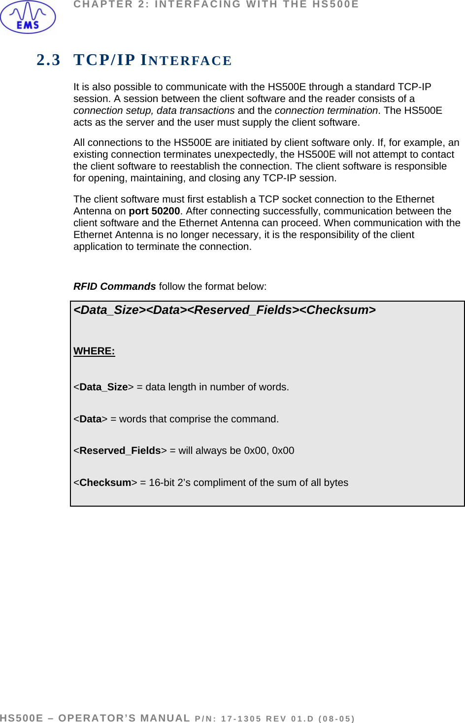 CHAPTER 2: INTERFACING WITH THE HS500E 2.3 TCP/IP INTERFACE It is also possible to communicate with the HS500E through a standard TCP-IP session. A session between the client software and the reader consists of a connection setup, data transactions and the connection termination. The HS500E acts as the server and the user must supply the client software. All connections to the HS500E are initiated by client software only. If, for example, an existing connection terminates unexpectedly, the HS500E will not attempt to contact the client software to reestablish the connection. The client software is responsible for opening, maintaining, and closing any TCP-IP session. The client software must first establish a TCP socket connection to the Ethernet Antenna on port 50200. After connecting successfully, communication between the client software and the Ethernet Antenna can proceed. When communication with the Ethernet Antenna is no longer necessary, it is the responsibility of the client application to terminate the connection.  RFID Commands follow the format below: &lt;Data_Size&gt;&lt;Data&gt;&lt;Reserved_Fields&gt;&lt;Checksum&gt;  WHERE:  &lt;Data_Size&gt; = data length in number of words.  &lt;Data&gt; = words that comprise the command.  &lt;Reserved_Fields&gt; = will always be 0x00, 0x00  &lt;Checksum&gt; = 16-bit 2’s compliment of the sum of all bytes   HS500E – OPERATOR’S MANUAL P/N: 17-1305 REV 01.D (08-05) PAGE 18 OF 51