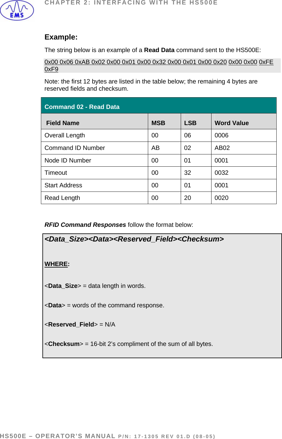 CHAPTER 2: INTERFACING WITH THE HS500E Example: The string below is an example of a Read Data command sent to the HS500E: 0x00 0x06 0xAB 0x02 0x00 0x01 0x00 0x32 0x00 0x01 0x00 0x20 0x00 0x00 0xFE 0xF9 Note: the first 12 bytes are listed in the table below; the remaining 4 bytes are reserved fields and checksum. Command 02 - Read Data  Field Name  MSB  LSB  Word Value Overall Length  00  06  0006 Command ID Number  AB  02  AB02 Node ID Number  00  01  0001 Timeout 00 32 0032 Start Address  00  01  0001 Read Length   00  20  0020  RFID Command Responses follow the format below: &lt;Data_Size&gt;&lt;Data&gt;&lt;Reserved_Field&gt;&lt;Checksum&gt;  WHERE:  &lt;Data_Size&gt; = data length in words.   &lt;Data&gt; = words of the command response.  &lt;Reserved_Field&gt; = N/A  &lt;Checksum&gt; = 16-bit 2’s compliment of the sum of all bytes.     HS500E – OPERATOR’S MANUAL P/N: 17-1305 REV 01.D (08-05) PAGE 19 OF 51