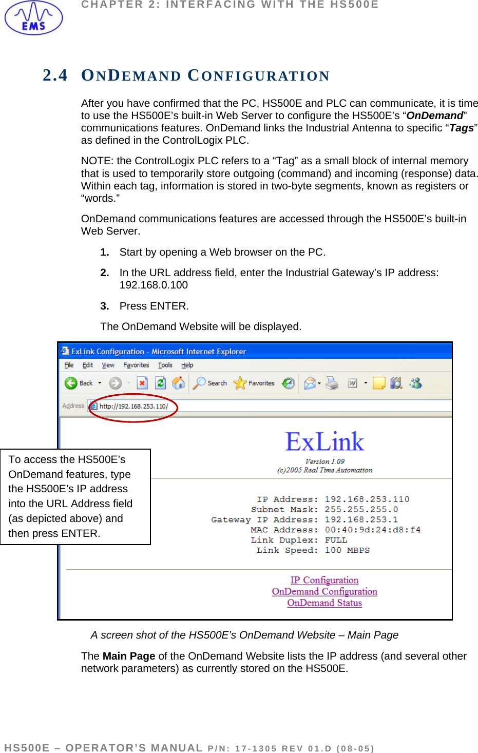 CHAPTER 2: INTERFACING WITH THE HS500E 2.4 ONDEMAND CONFIGURATION After you have confirmed that the PC, HS500E and PLC can communicate, it is time to use the HS500E’s built-in Web Server to configure the HS500E’s “OnDemand” communications features. OnDemand links the Industrial Antenna to specific “Tags” as defined in the ControlLogix PLC.  NOTE: the ControlLogix PLC refers to a “Tag” as a small block of internal memory that is used to temporarily store outgoing (command) and incoming (response) data. Within each tag, information is stored in two-byte segments, known as registers or “words.” OnDemand communications features are accessed through the HS500E’s built-in Web Server. 1.  Start by opening a Web browser on the PC. 2.  In the URL address field, enter the Industrial Gateway’s IP address: 192.168.0.100 3.  Press ENTER. The OnDemand Website will be displayed. To access the HS500E’s OnDemand features, type the HS500E’s IP address into the URL Address field (as depicted above) and then press ENTER.  A screen shot of the HS500E’s OnDemand Website – Main Page The Main Page of the OnDemand Website lists the IP address (and several other network parameters) as currently stored on the HS500E.   HS500E – OPERATOR’S MANUAL P/N: 17-1305 REV 01.D (08-05) PAGE 21 OF 51