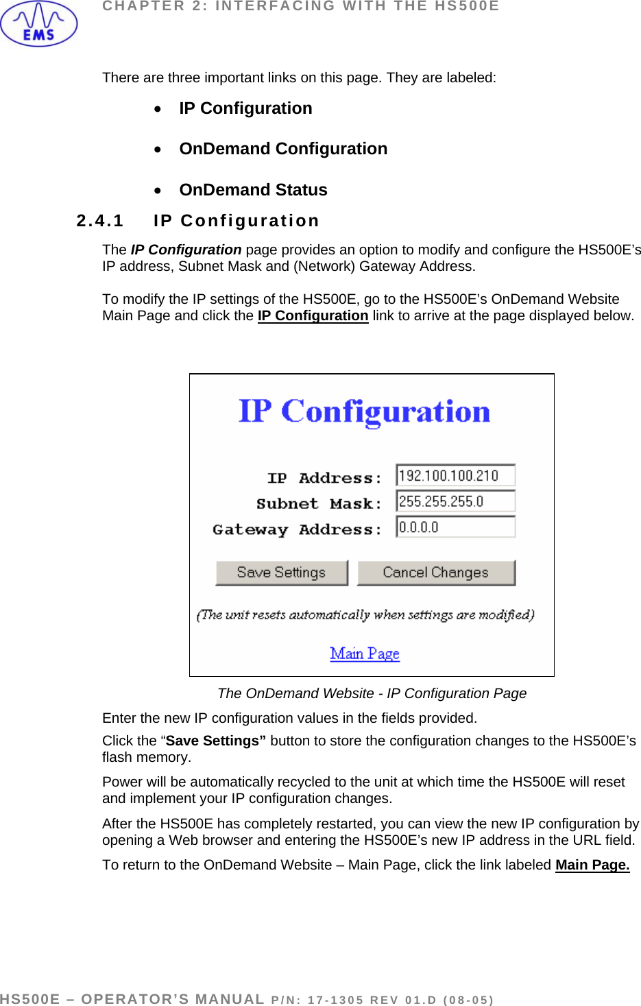 CHAPTER 2: INTERFACING WITH THE HS500E There are three important links on this page. They are labeled: • IP Configuration  • OnDemand Configuration  • OnDemand Status  2.4.1 IP Configuration The IP Configuration page provides an option to modify and configure the HS500E’s IP address, Subnet Mask and (Network) Gateway Address.   To modify the IP settings of the HS500E, go to the HS500E’s OnDemand Website Main Page and click the IP Configuration link to arrive at the page displayed below.     The OnDemand Website - IP Configuration Page Enter the new IP configuration values in the fields provided. Click the “Save Settings” button to store the configuration changes to the HS500E’s flash memory.  Power will be automatically recycled to the unit at which time the HS500E will reset and implement your IP configuration changes.  After the HS500E has completely restarted, you can view the new IP configuration by opening a Web browser and entering the HS500E’s new IP address in the URL field. To return to the OnDemand Website – Main Page, click the link labeled Main Page.   HS500E – OPERATOR’S MANUAL P/N: 17-1305 REV 01.D (08-05) PAGE 22 OF 51