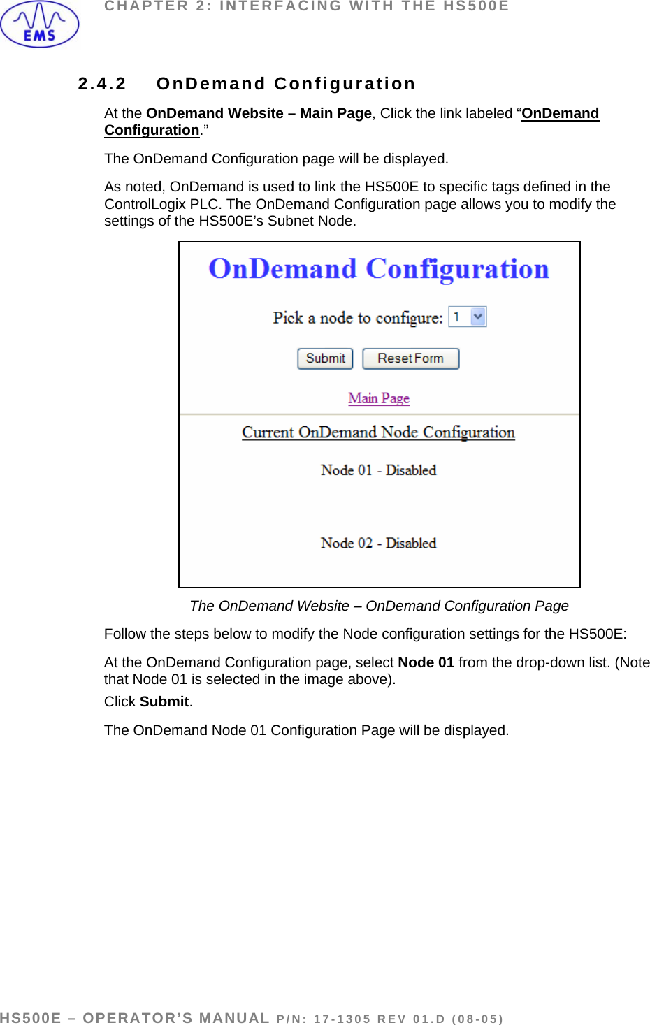 CHAPTER 2: INTERFACING WITH THE HS500E 2.4.2 OnDemand Configuration At the OnDemand Website – Main Page, Click the link labeled “OnDemand Configuration.”  The OnDemand Configuration page will be displayed. As noted, OnDemand is used to link the HS500E to specific tags defined in the ControlLogix PLC. The OnDemand Configuration page allows you to modify the settings of the HS500E’s Subnet Node.   The OnDemand Website – OnDemand Configuration Page Follow the steps below to modify the Node configuration settings for the HS500E: At the OnDemand Configuration page, select Node 01 from the drop-down list. (Note that Node 01 is selected in the image above). Click Submit. The OnDemand Node 01 Configuration Page will be displayed.  HS500E – OPERATOR’S MANUAL P/N: 17-1305 REV 01.D (08-05) PAGE 23 OF 51