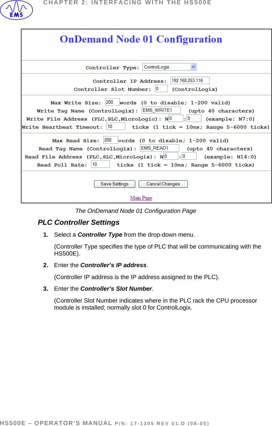 CHAPTER 2: INTERFACING WITH THE HS500E  The OnDemand Node 01 Configuration Page PLC Controller Settings 1.  Select a Controller Type from the drop-down menu.   (Controller Type specifies the type of PLC that will be communicating with the HS500E).  2.  Enter the Controller’s IP address.   (Controller IP address is the IP address assigned to the PLC). 3.  Enter the Controller’s Slot Number.   (Controller Slot Number indicates where in the PLC rack the CPU processor module is installed; normally slot 0 for ControlLogix.  HS500E – OPERATOR’S MANUAL P/N: 17-1305 REV 01.D (08-05) PAGE 24 OF 51