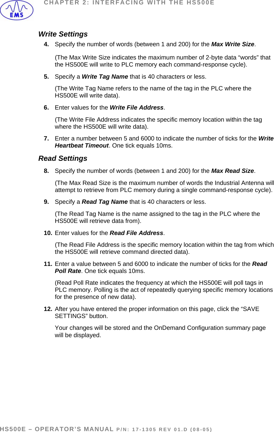CHAPTER 2: INTERFACING WITH THE HS500E Write Settings 4.  Specify the number of words (between 1 and 200) for the Max Write Size.    (The Max Write Size indicates the maximum number of 2-byte data “words” that the HS500E will write to PLC memory each command-response cycle). 5.  Specify a Write Tag Name that is 40 characters or less.   (The Write Tag Name refers to the name of the tag in the PLC where the HS500E will write data).  6.  Enter values for the Write File Address.    (The Write File Address indicates the specific memory location within the tag where the HS500E will write data). 7.  Enter a number between 5 and 6000 to indicate the number of ticks for the Write Heartbeat Timeout. One tick equals 10ms. Read Settings 8.  Specify the number of words (between 1 and 200) for the Max Read Size.   (The Max Read Size is the maximum number of words the Industrial Antenna will attempt to retrieve from PLC memory during a single command-response cycle). 9.  Specify a Read Tag Name that is 40 characters or less.   (The Read Tag Name is the name assigned to the tag in the PLC where the HS500E will retrieve data from). 10. Enter values for the Read File Address.    (The Read File Address is the specific memory location within the tag from which the HS500E will retrieve command directed data). 11. Enter a value between 5 and 6000 to indicate the number of ticks for the Read Poll Rate. One tick equals 10ms.   (Read Poll Rate indicates the frequency at which the HS500E will poll tags in PLC memory. Polling is the act of repeatedly querying specific memory locations for the presence of new data). 12. After you have entered the proper information on this page, click the “SAVE SETTINGS” button.    Your changes will be stored and the OnDemand Configuration summary page will be displayed.  HS500E – OPERATOR’S MANUAL P/N: 17-1305 REV 01.D (08-05) PAGE 25 OF 51
