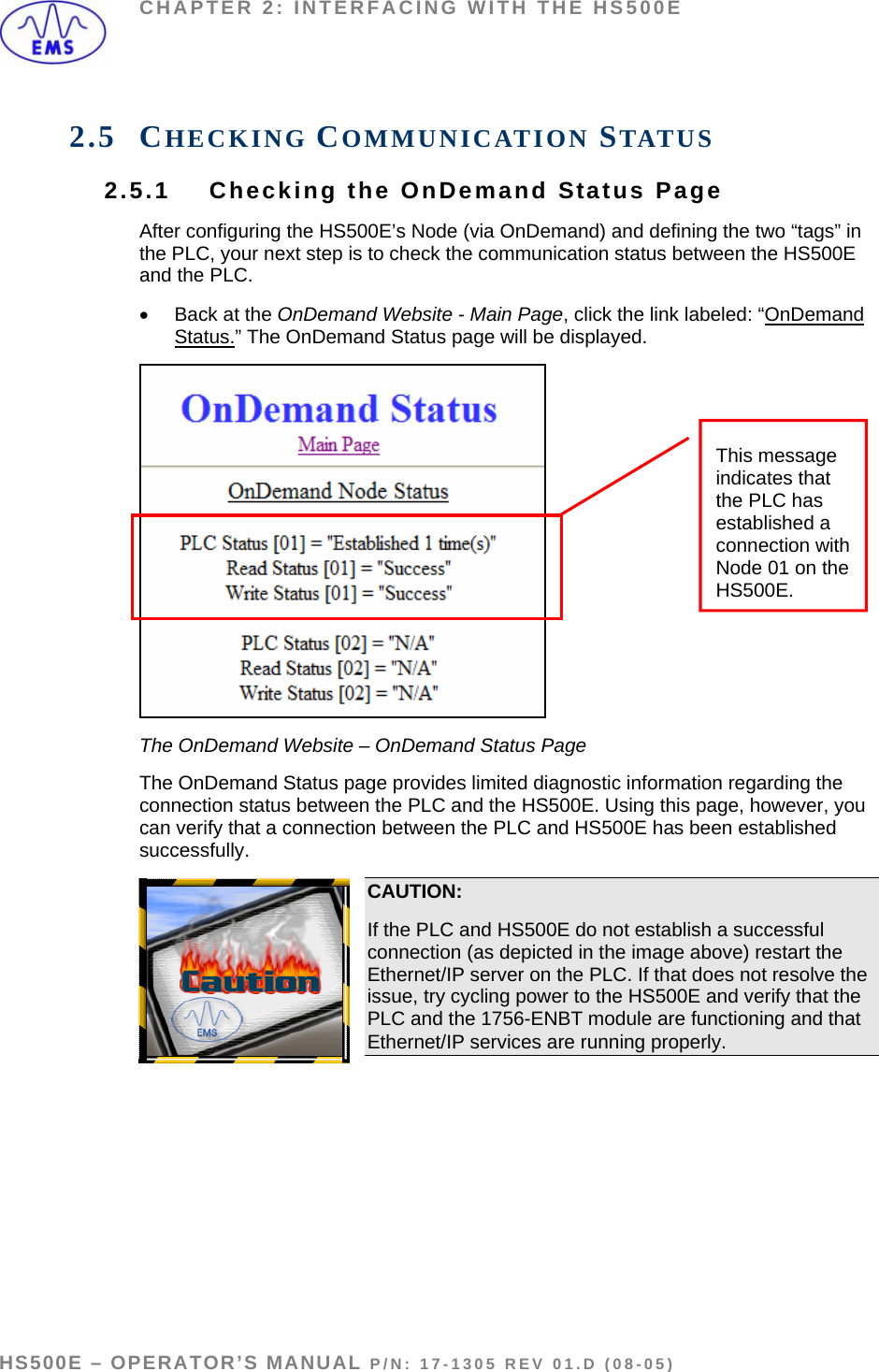 CHAPTER 2: INTERFACING WITH THE HS500E 2.5 CHECKING COMMUNICATION STATUS 2.5.1  Checking the OnDemand Status Page After configuring the HS500E’s Node (via OnDemand) and defining the two “tags” in the PLC, your next step is to check the communication status between the HS500E and the PLC.  •  Back at the OnDemand Website - Main Page, click the link labeled: “OnDemand Status.” The OnDemand Status page will be displayed.  This message indicates that the PLC has established a connection with Node 01 on the HS500E. The OnDemand Website – OnDemand Status Page The OnDemand Status page provides limited diagnostic information regarding the connection status between the PLC and the HS500E. Using this page, however, you can verify that a connection between the PLC and HS500E has been established successfully. CAUTION:  If the PLC and HS500E do not establish a successful connection (as depicted in the image above) restart the Ethernet/IP server on the PLC. If that does not resolve the issue, try cycling power to the HS500E and verify that the PLC and the 1756-ENBT module are functioning and that Ethernet/IP services are running properly.   HS500E – OPERATOR’S MANUAL P/N: 17-1305 REV 01.D (08-05) PAGE 27 OF 51