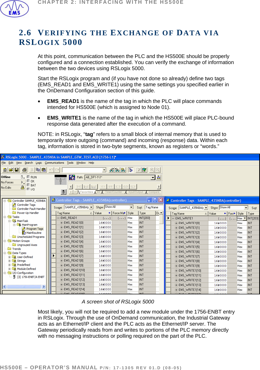 CHAPTER 2: INTERFACING WITH THE HS500E 2.6 VERIFYING THE EXCHANGE OF DATA VIA RSLOGIX 5000 At this point, communication between the PLC and the HS500E should be properly configured and a connection established. You can verify the exchange of information between the two devices using RSLogix 5000.  Start the RSLogix program and (if you have not done so already) define two tags (EMS_READ1 and EMS_WRITE1) using the same settings you specified earlier in the OnDemand Configuration section of this guide. • EMS_READ1 is the name of the tag in which the PLC will place commands intended for HS500E (which is assigned to Node 01). • EMS_WRITE1 is the name of the tag in which the HS500E will place PLC-bound response data generated after the execution of a command. NOTE: in RSLogix, “tag” refers to a small block of internal memory that is used to temporarily store outgoing (command) and incoming (response) data. Within each tag, information is stored in two-byte segments, known as registers or “words.”    A screen shot of RSLogix 5000 Most likely, you will not be required to add a new module under the 1756-ENBT entry in RSLogix. Through the use of OnDemand communication, the Industrial Gateway acts as an Ethernet/IP client and the PLC acts as the Ethernet/IP server. The Gateway periodically reads from and writes to portions of the PLC memory directly with no messaging instructions or polling required on the part of the PLC.   HS500E – OPERATOR’S MANUAL P/N: 17-1305 REV 01.D (08-05) PAGE 28 OF 51