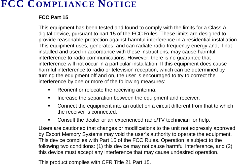 FCC COMPLIANCE NOTICE FCC Part 15 This equipment has been tested and found to comply with the limits for a Class A digital device, pursuant to part 15 of the FCC Rules. These limits are designed to provide reasonable protection against harmful interference in a residential installation. This equipment uses, generates, and can radiate radio frequency energy and, if not installed and used in accordance with these instructions, may cause harmful interference to radio communications. However, there is no guarantee that interference will not occur in a particular installation. If this equipment does cause harmful interference to radio or television reception, which can be determined by turning the equipment off and on, the user is encouraged to try to correct the interference by one or more of the following measures:   Reorient or relocate the receiving antenna.   Increase the separation between the equipment and receiver.    Connect the equipment into an outlet on a circuit different from that to which the receiver is connected.    Consult the dealer or an experienced radio/TV technician for help. Users are cautioned that changes or modifications to the unit not expressly approved by Escort Memory Systems may void the user’s authority to operate the equipment.  This device complies with Part 15 of the FCC Rules. Operation is subject to the following two conditions: (1) this device may not cause harmful interference, and (2) this device must accept any interference that may cause undesired operation. This product complies with CFR Title 21 Part 15.