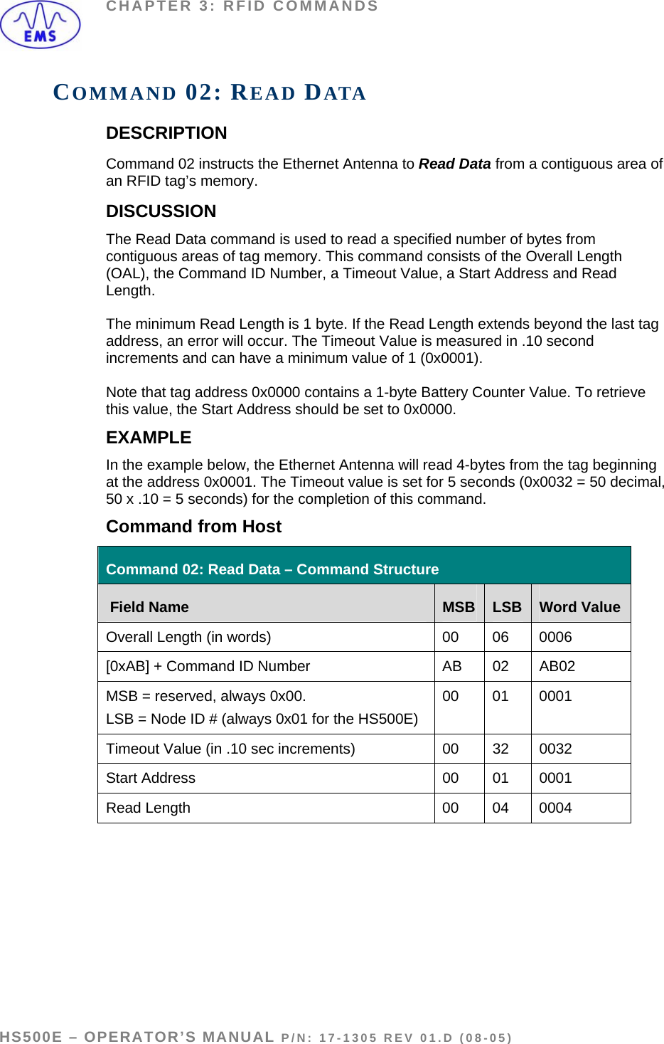 CHAPTER 3: RFID COMMANDS COMMAND 02: READ DATA DESCRIPTION Command 02 instructs the Ethernet Antenna to Read Data from a contiguous area of an RFID tag’s memory. DISCUSSION  The Read Data command is used to read a specified number of bytes from contiguous areas of tag memory. This command consists of the Overall Length (OAL), the Command ID Number, a Timeout Value, a Start Address and Read Length.   The minimum Read Length is 1 byte. If the Read Length extends beyond the last tag address, an error will occur. The Timeout Value is measured in .10 second increments and can have a minimum value of 1 (0x0001).   Note that tag address 0x0000 contains a 1-byte Battery Counter Value. To retrieve this value, the Start Address should be set to 0x0000. EXAMPLE In the example below, the Ethernet Antenna will read 4-bytes from the tag beginning at the address 0x0001. The Timeout value is set for 5 seconds (0x0032 = 50 decimal, 50 x .10 = 5 seconds) for the completion of this command. Command from Host  Command 02: Read Data – Command Structure  Field Name  MSB  LSB  Word Value Overall Length (in words)  00  06  0006 [0xAB] + Command ID Number  AB  02  AB02 MSB = reserved, always 0x00. LSB = Node ID # (always 0x01 for the HS500E)  00 01 0001 Timeout Value (in .10 sec increments)  00  32  0032 Start Address  00  01  0001 Read Length   00  04  0004   HS500E – OPERATOR’S MANUAL P/N: 17-1305 REV 01.D (08-05) PAGE 34 OF 51