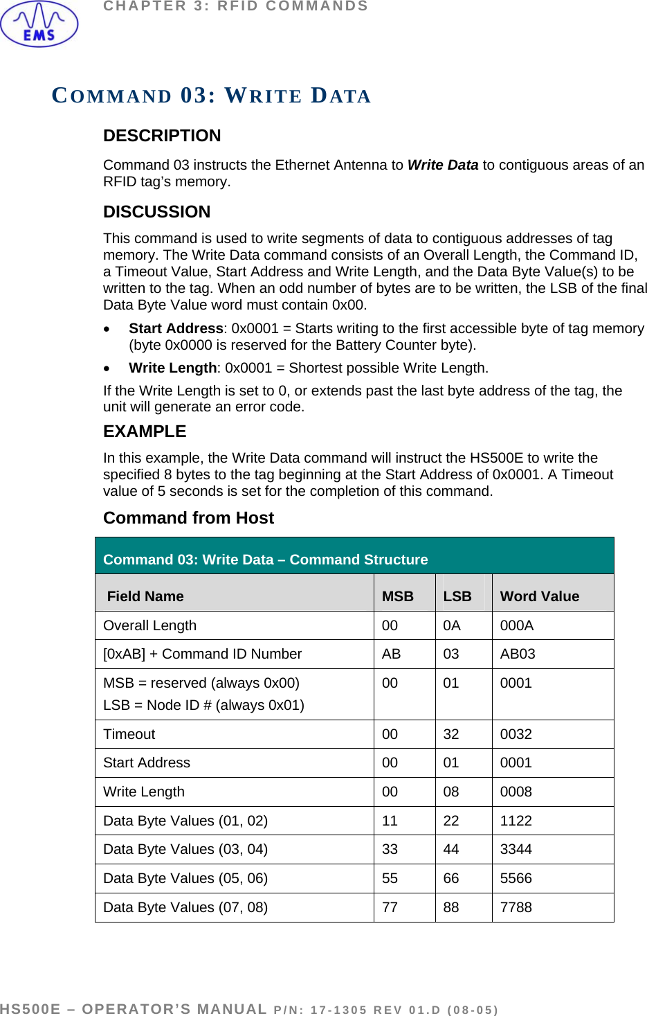 CHAPTER 3: RFID COMMANDS COMMAND 03: WRITE DATA DESCRIPTION Command 03 instructs the Ethernet Antenna to Write Data to contiguous areas of an RFID tag’s memory. DISCUSSION  This command is used to write segments of data to contiguous addresses of tag memory. The Write Data command consists of an Overall Length, the Command ID, a Timeout Value, Start Address and Write Length, and the Data Byte Value(s) to be written to the tag. When an odd number of bytes are to be written, the LSB of the final Data Byte Value word must contain 0x00.  • Start Address: 0x0001 = Starts writing to the first accessible byte of tag memory (byte 0x0000 is reserved for the Battery Counter byte).   • Write Length: 0x0001 = Shortest possible Write Length. If the Write Length is set to 0, or extends past the last byte address of the tag, the unit will generate an error code.  EXAMPLE In this example, the Write Data command will instruct the HS500E to write the specified 8 bytes to the tag beginning at the Start Address of 0x0001. A Timeout value of 5 seconds is set for the completion of this command. Command from Host Command 03: Write Data – Command Structure  Field Name  MSB  LSB  Word Value Overall Length  00  0A  000A [0xAB] + Command ID Number  AB  03  AB03 MSB = reserved (always 0x00) LSB = Node ID # (always 0x01) 00 01 0001 Timeout 00 32 0032 Start Address  00  01  0001 Write Length   00  08  0008 Data Byte Values (01, 02)  11  22  1122 Data Byte Values (03, 04)  33  44  3344 Data Byte Values (05, 06)  55  66  5566 Data Byte Values (07, 08)  77  88  7788   HS500E – OPERATOR’S MANUAL P/N: 17-1305 REV 01.D (08-05) PAGE 36 OF 51