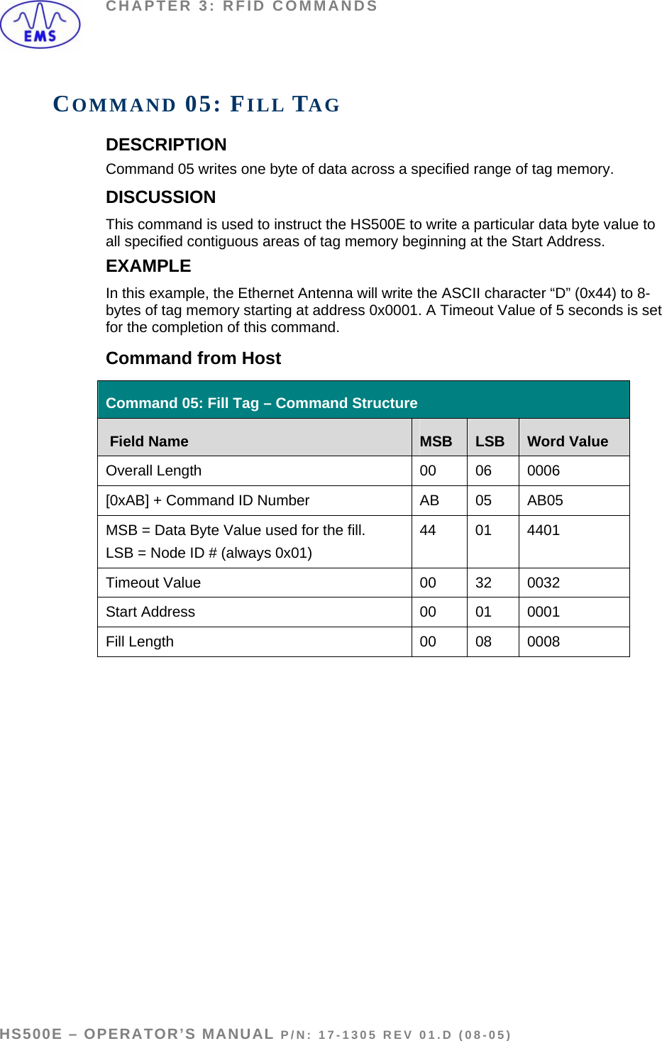 CHAPTER 3: RFID COMMANDS COMMAND 05: FILL TAG DESCRIPTION Command 05 writes one byte of data across a specified range of tag memory. DISCUSSION This command is used to instruct the HS500E to write a particular data byte value to all specified contiguous areas of tag memory beginning at the Start Address. EXAMPLE In this example, the Ethernet Antenna will write the ASCII character “D” (0x44) to 8-bytes of tag memory starting at address 0x0001. A Timeout Value of 5 seconds is set for the completion of this command. Command from Host Command 05: Fill Tag – Command Structure  Field Name  MSB  LSB  Word Value Overall Length  00  06  0006 [0xAB] + Command ID Number  AB  05  AB05 MSB = Data Byte Value used for the fill.  LSB = Node ID # (always 0x01) 44 01 4401 Timeout Value  00  32  0032 Start Address  00  01  0001 Fill Length   00  08  0008    HS500E – OPERATOR’S MANUAL P/N: 17-1305 REV 01.D (08-05) PAGE 38 OF 51