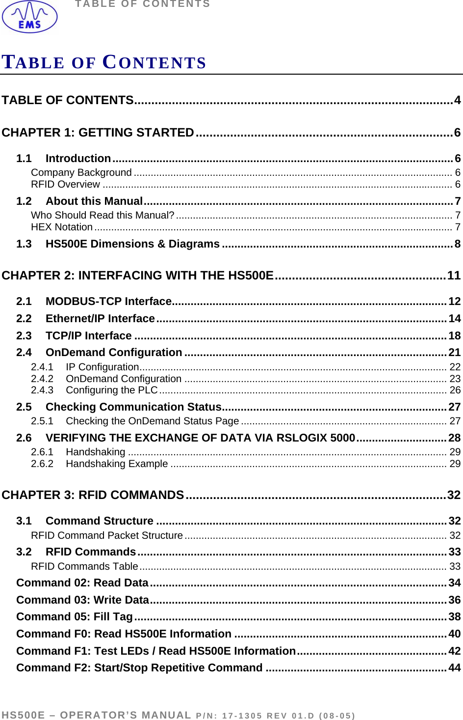 TABLE OF CONTENTS TABLE OF CONTENTS TABLE OF CONTENTS.............................................................................................4 CHAPTER 1: GETTING STARTED...........................................................................6 1.1 Introduction.............................................................................................................6 Company Background ................................................................................................................. 6 RFID Overview ............................................................................................................................ 6 1.2 About this Manual...................................................................................................7 Who Should Read this Manual?.................................................................................................. 7 HEX Notation............................................................................................................................... 7 1.3 HS500E Dimensions &amp; Diagrams ..........................................................................8 CHAPTER 2: INTERFACING WITH THE HS500E..................................................11 2.1 MODBUS-TCP Interface........................................................................................12 2.2 Ethernet/IP Interface.............................................................................................14 2.3 TCP/IP Interface ....................................................................................................18 2.4 OnDemand Configuration ....................................................................................21 2.4.1 IP Configuration............................................................................................................. 22 2.4.2 OnDemand Configuration ............................................................................................. 23 2.4.3 Configuring the PLC...................................................................................................... 26 2.5 Checking Communication Status........................................................................27 2.5.1 Checking the OnDemand Status Page ......................................................................... 27 2.6 VERIFYING THE EXCHANGE OF DATA VIA RSLOGIX 5000.............................28 2.6.1 Handshaking ................................................................................................................. 29 2.6.2 Handshaking Example .................................................................................................. 29 CHAPTER 3: RFID COMMANDS............................................................................32 3.1 Command Structure .............................................................................................32 RFID Command Packet Structure ............................................................................................. 32 3.2 RFID Commands...................................................................................................33 RFID Commands Table.............................................................................................................33 Command 02: Read Data...............................................................................................34 Command 03: Write Data...............................................................................................36 Command 05: Fill Tag....................................................................................................38 Command F0: Read HS500E Information ....................................................................40 Command F1: Test LEDs / Read HS500E Information................................................42 Command F2: Start/Stop Repetitive Command ..........................................................44  HS500E – OPERATOR’S MANUAL P/N: 17-1305 REV 01.D (08-05) PAGE 4 OF 51