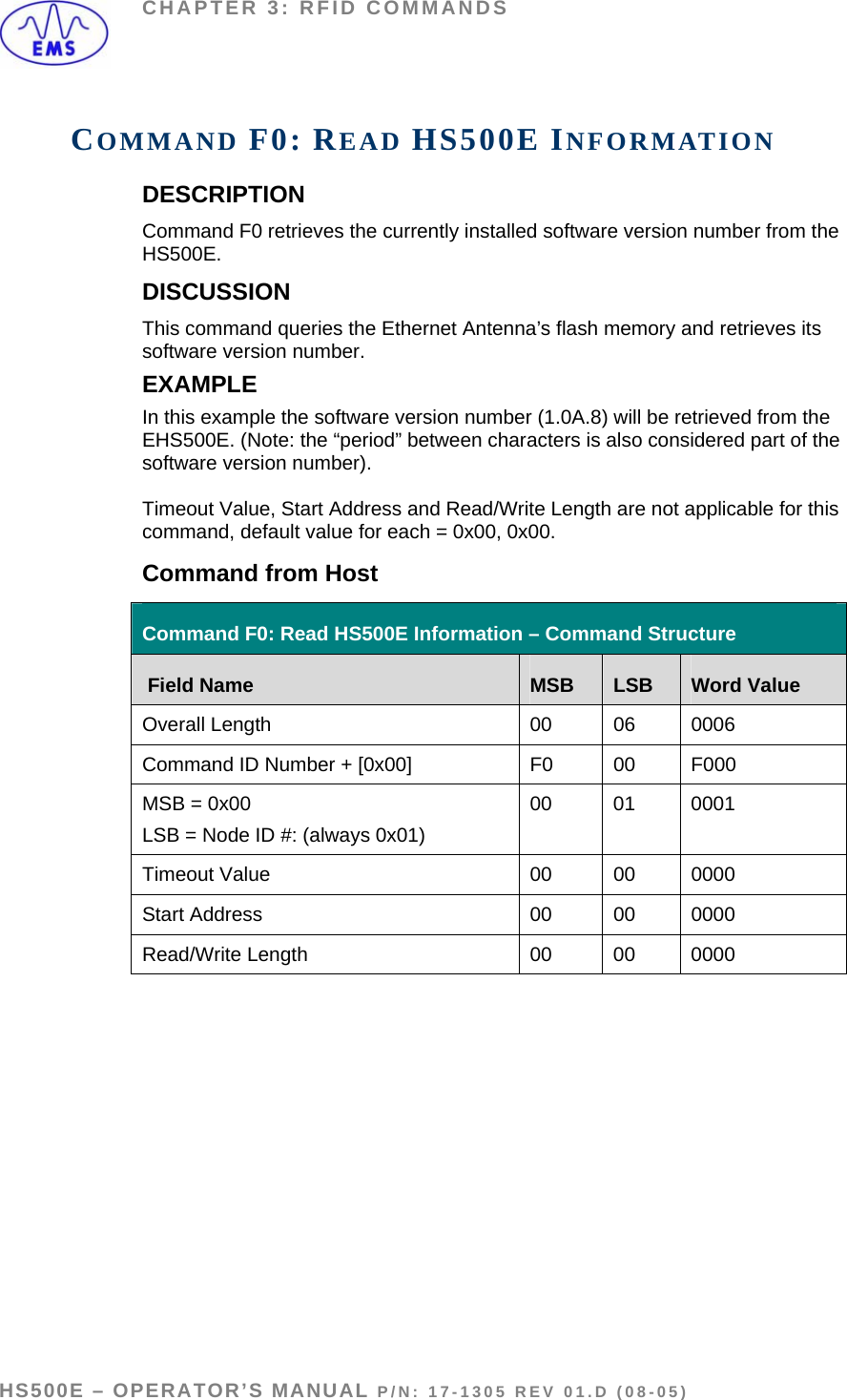 CHAPTER 3: RFID COMMANDS COMMAND F0: READ HS500E INFORMATION DESCRIPTION Command F0 retrieves the currently installed software version number from the HS500E. DISCUSSION This command queries the Ethernet Antenna’s flash memory and retrieves its software version number.  EXAMPLE In this example the software version number (1.0A.8) will be retrieved from the EHS500E. (Note: the “period” between characters is also considered part of the software version number).   Timeout Value, Start Address and Read/Write Length are not applicable for this command, default value for each = 0x00, 0x00.  Command from Host Command F0: Read HS500E Information – Command Structure  Field Name  MSB  LSB  Word Value Overall Length  00  06  0006 Command ID Number + [0x00]  F0  00  F000 MSB = 0x00 LSB = Node ID #: (always 0x01) 00 01 0001 Timeout Value  00  00  0000 Start Address  00  00  0000 Read/Write Length   00  00  0000  HS500E – OPERATOR’S MANUAL P/N: 17-1305 REV 01.D (08-05) PAGE 40 OF 51