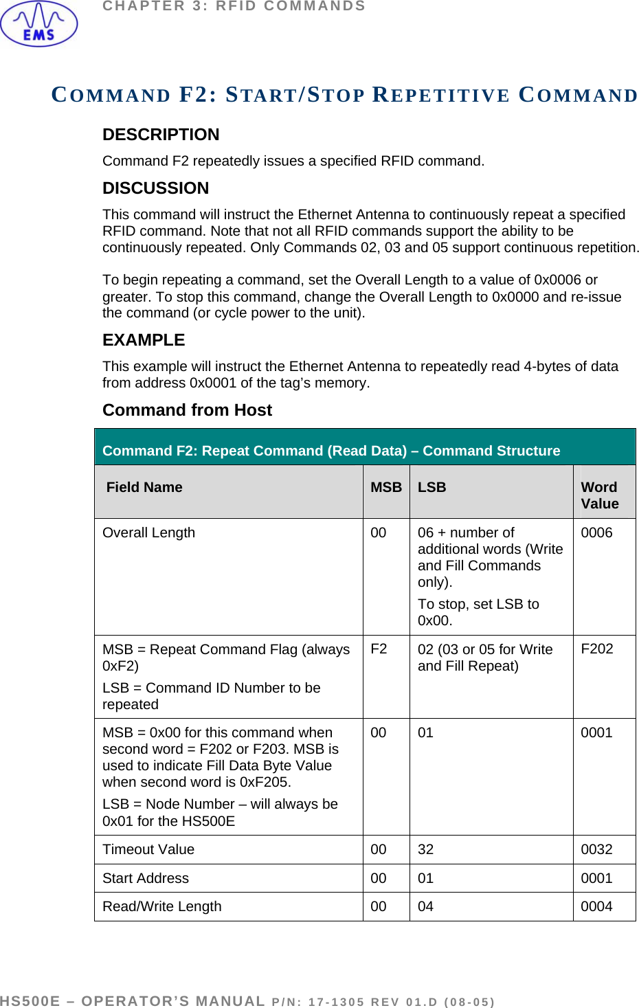 CHAPTER 3: RFID COMMANDS COMMAND F2: START/STOP REPETITIVE COMMAND DESCRIPTION Command F2 repeatedly issues a specified RFID command. DISCUSSION This command will instruct the Ethernet Antenna to continuously repeat a specified RFID command. Note that not all RFID commands support the ability to be continuously repeated. Only Commands 02, 03 and 05 support continuous repetition.   To begin repeating a command, set the Overall Length to a value of 0x0006 or greater. To stop this command, change the Overall Length to 0x0000 and re-issue the command (or cycle power to the unit). EXAMPLE This example will instruct the Ethernet Antenna to repeatedly read 4-bytes of data from address 0x0001 of the tag’s memory.   Command from Host  Command F2: Repeat Command (Read Data) – Command Structure  Field Name  MSB LSB  Word Value Overall Length  00  06 + number of additional words (Write and Fill Commands only).  To stop, set LSB to 0x00. 0006 MSB = Repeat Command Flag (always 0xF2) LSB = Command ID Number to be repeated F2  02 (03 or 05 for Write and Fill Repeat)   F202 MSB = 0x00 for this command when second word = F202 or F203. MSB is used to indicate Fill Data Byte Value when second word is 0xF205. LSB = Node Number – will always be 0x01 for the HS500E  00   01  0001 Timeout Value  00  32  0032 Start Address  00  01  0001 Read/Write Length   00  04  0004  HS500E – OPERATOR’S MANUAL P/N: 17-1305 REV 01.D (08-05) PAGE 44 OF 51
