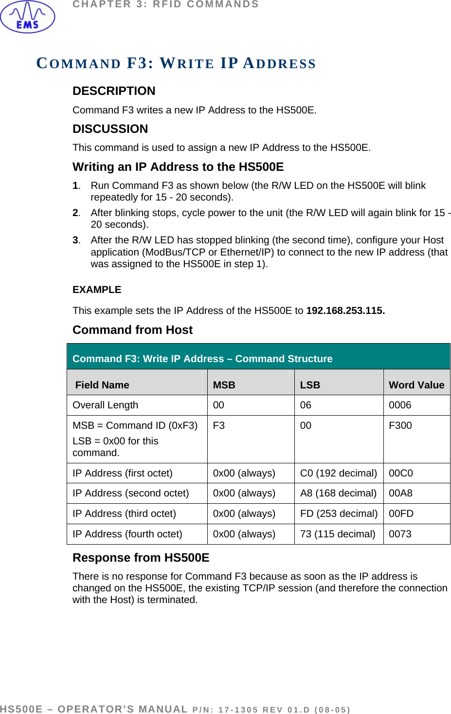 CHAPTER 3: RFID COMMANDS COMMAND F3: WRITE IP ADDRESS DESCRIPTION Command F3 writes a new IP Address to the HS500E. DISCUSSION This command is used to assign a new IP Address to the HS500E.  Writing an IP Address to the HS500E 1.  Run Command F3 as shown below (the R/W LED on the HS500E will blink repeatedly for 15 - 20 seconds).  2.  After blinking stops, cycle power to the unit (the R/W LED will again blink for 15 -20 seconds). 3.  After the R/W LED has stopped blinking (the second time), configure your Host application (ModBus/TCP or Ethernet/IP) to connect to the new IP address (that was assigned to the HS500E in step 1). EXAMPLE This example sets the IP Address of the HS500E to 192.168.253.115. Command from Host  Command F3: Write IP Address – Command Structure  Field Name  MSB  LSB  Word ValueOverall Length  00  06   0006 MSB = Command ID (0xF3)  LSB = 0x00 for this command. F3 00  F300 IP Address (first octet)  0x00 (always)  C0 (192 decimal)  00C0 IP Address (second octet)  0x00 (always)  A8 (168 decimal)  00A8 IP Address (third octet)  0x00 (always)  FD (253 decimal)  00FD IP Address (fourth octet)  0x00 (always)  73 (115 decimal)  0073 Response from HS500E There is no response for Command F3 because as soon as the IP address is changed on the HS500E, the existing TCP/IP session (and therefore the connection with the Host) is terminated.     HS500E – OPERATOR’S MANUAL P/N: 17-1305 REV 01.D (08-05) PAGE 46 OF 51