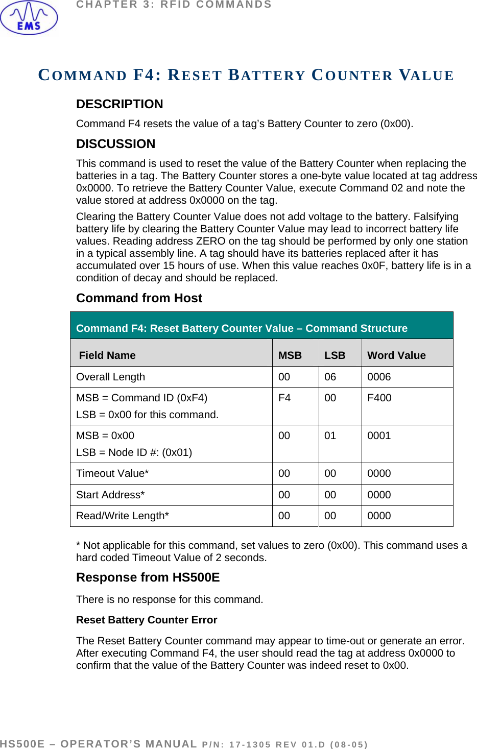 CHAPTER 3: RFID COMMANDS COMMAND F4: RESET BATTERY COUNTER VALUE DESCRIPTION Command F4 resets the value of a tag’s Battery Counter to zero (0x00). DISCUSSION This command is used to reset the value of the Battery Counter when replacing the batteries in a tag. The Battery Counter stores a one-byte value located at tag address 0x0000. To retrieve the Battery Counter Value, execute Command 02 and note the value stored at address 0x0000 on the tag.  Clearing the Battery Counter Value does not add voltage to the battery. Falsifying battery life by clearing the Battery Counter Value may lead to incorrect battery life values. Reading address ZERO on the tag should be performed by only one station in a typical assembly line. A tag should have its batteries replaced after it has accumulated over 15 hours of use. When this value reaches 0x0F, battery life is in a condition of decay and should be replaced.  Command from Host Command F4: Reset Battery Counter Value – Command Structure  Field Name  MSB  LSB  Word Value Overall Length  00  06  0006 MSB = Command ID (0xF4) LSB = 0x00 for this command. F4 00  F400 MSB = 0x00  LSB = Node ID #: (0x01)  00 01 0001 Timeout Value*  00  00  0000 Start Address*  00  00  0000 Read/Write Length*   00  00  0000  * Not applicable for this command, set values to zero (0x00). This command uses a hard coded Timeout Value of 2 seconds. Response from HS500E There is no response for this command.   Reset Battery Counter Error The Reset Battery Counter command may appear to time-out or generate an error. After executing Command F4, the user should read the tag at address 0x0000 to confirm that the value of the Battery Counter was indeed reset to 0x00.   HS500E – OPERATOR’S MANUAL P/N: 17-1305 REV 01.D (08-05) PAGE 47 OF 51