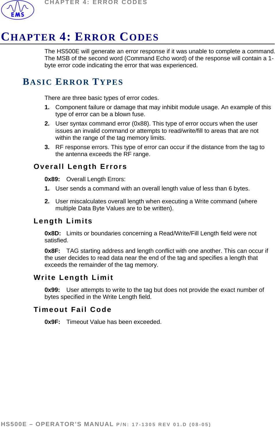 CHAPTER 4: ERROR CODES CHAPTER 4: ERROR CODES The HS500E will generate an error response if it was unable to complete a command. The MSB of the second word (Command Echo word) of the response will contain a 1-byte error code indicating the error that was experienced.  BASIC ERROR TYPES There are three basic types of error codes. 1.  Component failure or damage that may inhibit module usage. An example of this type of error can be a blown fuse. 2.  User syntax command error (0x88). This type of error occurs when the user issues an invalid command or attempts to read/write/fill to areas that are not within the range of the tag memory limits. 3.  RF response errors. This type of error can occur if the distance from the tag to the antenna exceeds the RF range. Overall Length Errors 0x89:  Overall Length Errors: 1.  User sends a command with an overall length value of less than 6 bytes.  2.  User miscalculates overall length when executing a Write command (where multiple Data Byte Values are to be written). Length Limits 0x8D:  Limits or boundaries concerning a Read/Write/Fill Length field were not satisfied.    0x8F:  TAG starting address and length conflict with one another. This can occur if the user decides to read data near the end of the tag and specifies a length that exceeds the remainder of the tag memory. Write Length Limit 0x99:  User attempts to write to the tag but does not provide the exact number of bytes specified in the Write Length field. Timeout Fail Code   0x9F:  Timeout Value has been exceeded.   HS500E – OPERATOR’S MANUAL P/N: 17-1305 REV 01.D (08-05) PAGE 48 OF 51