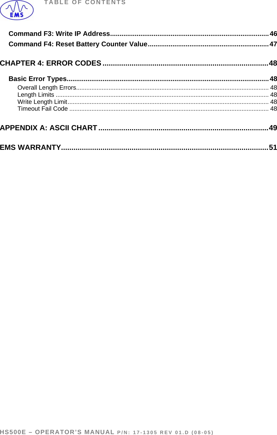 TABLE OF CONTENTS Command F3: Write IP Address....................................................................................46 Command F4: Reset Battery Counter Value................................................................47 CHAPTER 4: ERROR CODES ................................................................................48 Basic Error Types...........................................................................................................48 Overall Length Errors................................................................................................................. 48 Length Limits ............................................................................................................................. 48 Write Length Limit...................................................................................................................... 48 Timeout Fail Code ..................................................................................................................... 48 APPENDIX A: ASCII CHART..................................................................................49 EMS WARRANTY....................................................................................................51  HS500E – OPERATOR’S MANUAL P/N: 17-1305 REV 01.D (08-05) PAGE 5 OF 51