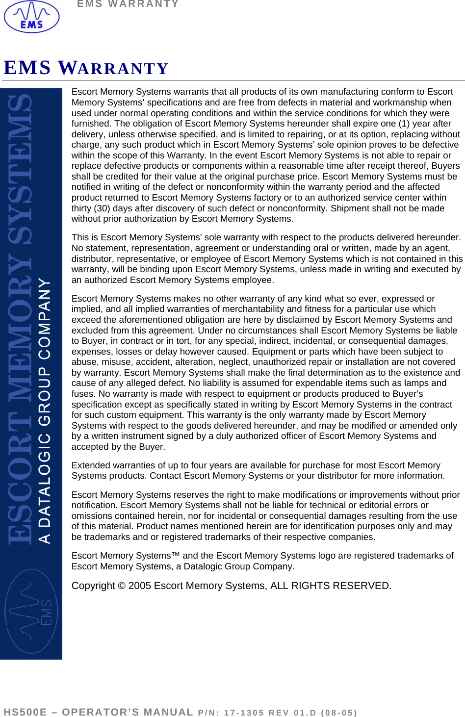 EMS WARRANTY EMS WARRANTY Escort Memory Systems warrants that all products of its own manufacturing conform to Escort Memory Systems’ specifications and are free from defects in material and workmanship when used under normal operating conditions and within the service conditions for which they were furnished. The obligation of Escort Memory Systems hereunder shall expire one (1) year after delivery, unless otherwise specified, and is limited to repairing, or at its option, replacing without charge, any such product which in Escort Memory Systems’ sole opinion proves to be defective within the scope of this Warranty. In the event Escort Memory Systems is not able to repair or replace defective products or components within a reasonable time after receipt thereof, Buyers shall be credited for their value at the original purchase price. Escort Memory Systems must be notified in writing of the defect or nonconformity within the warranty period and the affected product returned to Escort Memory Systems factory or to an authorized service center within thirty (30) days after discovery of such defect or nonconformity. Shipment shall not be made without prior authorization by Escort Memory Systems. This is Escort Memory Systems&apos; sole warranty with respect to the products delivered hereunder. No statement, representation, agreement or understanding oral or written, made by an agent, distributor, representative, or employee of Escort Memory Systems which is not contained in this warranty, will be binding upon Escort Memory Systems, unless made in writing and executed by an authorized Escort Memory Systems employee.  Escort Memory Systems makes no other warranty of any kind what so ever, expressed or implied, and all implied warranties of merchantability and fitness for a particular use which exceed the aforementioned obligation are here by disclaimed by Escort Memory Systems and excluded from this agreement. Under no circumstances shall Escort Memory Systems be liable to Buyer, in contract or in tort, for any special, indirect, incidental, or consequential damages, expenses, losses or delay however caused. Equipment or parts which have been subject to abuse, misuse, accident, alteration, neglect, unauthorized repair or installation are not covered by warranty. Escort Memory Systems shall make the final determination as to the existence and cause of any alleged defect. No liability is assumed for expendable items such as lamps and fuses. No warranty is made with respect to equipment or products produced to Buyer’s specification except as specifically stated in writing by Escort Memory Systems in the contract for such custom equipment. This warranty is the only warranty made by Escort Memory Systems with respect to the goods delivered hereunder, and may be modified or amended only by a written instrument signed by a duly authorized officer of Escort Memory Systems and accepted by the Buyer.  Extended warranties of up to four years are available for purchase for most Escort Memory Systems products. Contact Escort Memory Systems or your distributor for more information.  Escort Memory Systems reserves the right to make modifications or improvements without prior notification. Escort Memory Systems shall not be liable for technical or editorial errors or omissions contained herein, nor for incidental or consequential damages resulting from the use of this material. Product names mentioned herein are for identification purposes only and may be trademarks and or registered trademarks of their respective companies. Escort Memory Systems™ and the Escort Memory Systems logo are registered trademarks of Escort Memory Systems, a Datalogic Group Company.  Copyright © 2005 Escort Memory Systems, ALL RIGHTS RESERVED.  HS500E – OPERATOR’S MANUAL P/N: 17-1305 REV 01.D (08-05)  PAGE 51 OF 51