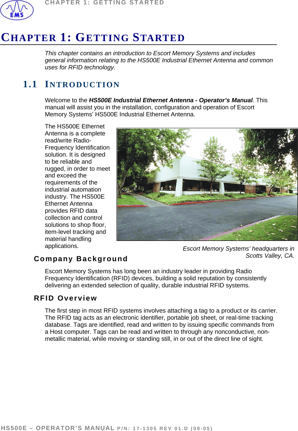 CHAPTER 1: GETTING STARTED CHAPTER 1: GETTING STARTED This chapter contains an introduction to Escort Memory Systems and includes general information relating to the HS500E Industrial Ethernet Antenna and common uses for RFID technology.  1.1 INTRODUCTION Welcome to the HS500E Industrial Ethernet Antenna - Operator’s Manual. This manual will assist you in the installation, configuration and operation of Escort Memory Systems’ HS500E Industrial Ethernet Antenna. The HS500E Ethernet Antenna is a complete read/write Radio-Frequency Identification solution. It is designed to be reliable and rugged, in order to meet and exceed the requirements of the industrial automation industry. The HS500E Ethernet Antenna provides RFID data collection and control solutions to shop floor, item-level tracking and material handling applications.   Escort Memory Systems’ headquarters in Scotts Valley, CA. Company Background Escort Memory Systems has long been an industry leader in providing Radio Frequency Identification (RFID) devices, building a solid reputation by consistently delivering an extended selection of quality, durable industrial RFID systems. RFID Overview The first step in most RFID systems involves attaching a tag to a product or its carrier. The RFID tag acts as an electronic identifier, portable job sheet, or real-time tracking database. Tags are identified, read and written to by issuing specific commands from a Host computer. Tags can be read and written to through any nonconductive, non-metallic material, while moving or standing still, in or out of the direct line of sight.  HS500E – OPERATOR’S MANUAL P/N: 17-1305 REV 01.D (08-05) PAGE 6 OF 51