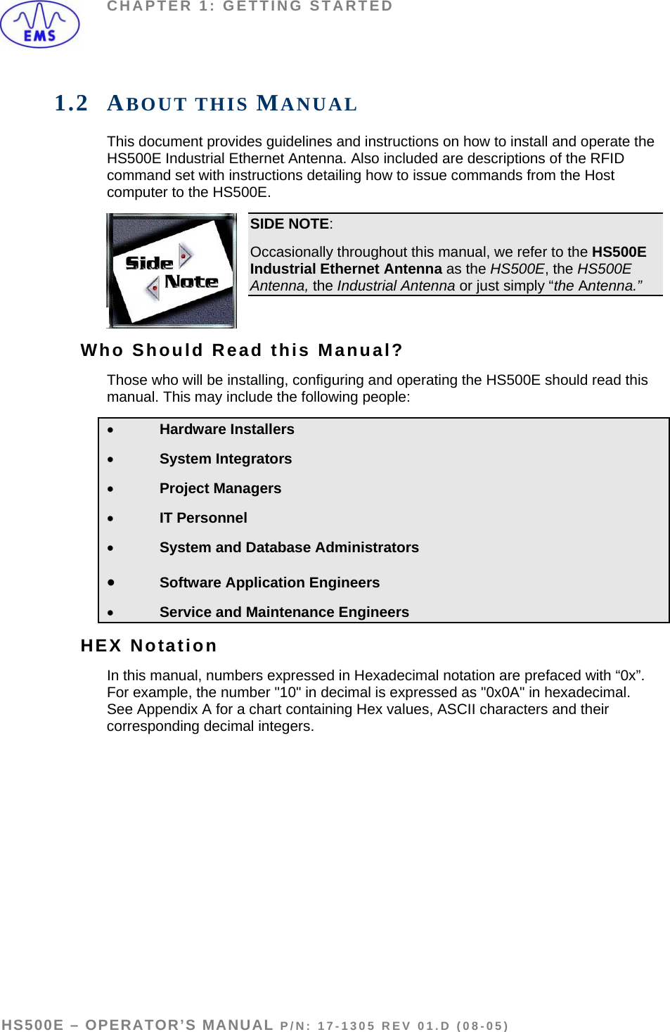 CHAPTER 1: GETTING STARTED 1.2 ABOUT THIS MANUAL This document provides guidelines and instructions on how to install and operate the HS500E Industrial Ethernet Antenna. Also included are descriptions of the RFID command set with instructions detailing how to issue commands from the Host 0E. computer to the HS50SIDE NOTE: Occasionally throughout this manual, we refer to the HS500E Industrial Ethernet Antenna as the HS500E, the HS500E Antenna, the Industrial Antenna or just simply “the Antenna.”  Who Should Read this Manual? Those who will be installing, configuring and operating the HS500E should read this manual. This may include the following people:  • Hardware Installers • System Integrators • Project Managers • IT Personnel • System and Database Administrators • Software Application Engineers • Service and Maintenance Engineers HEX Notation In this manual, numbers expressed in Hexadecimal notation are prefaced with “0x”. For example, the number &quot;10&quot; in decimal is expressed as &quot;0x0A&quot; in hexadecimal. See Appendix A for a chart containing Hex values, ASCII characters and their corresponding decimal integers.  HS500E – OPERATOR’S MANUAL P/N: 17-1305 REV 01.D (08-05) PAGE 7 OF 51