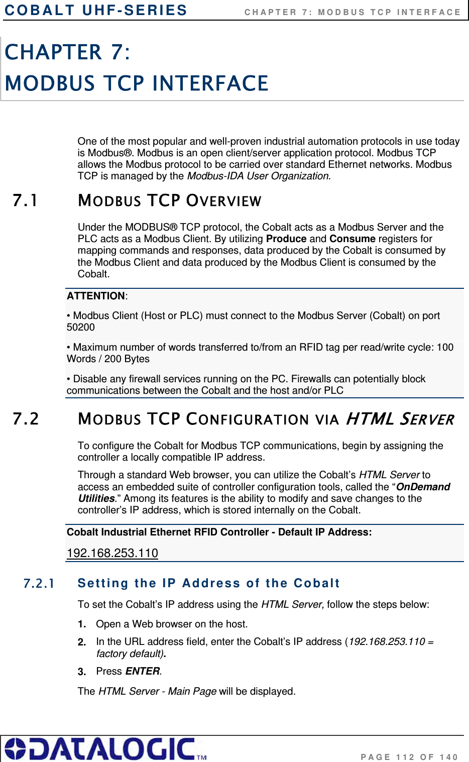COBALT UHF-SERIES             CHAPTER 7: MODBUS TCP INTERFACE                                     PAGE 112 OF 140 CHAPTER 7:  MODBUS TCP INTERFACE  One of the most popular and well-proven industrial automation protocols in use today is Modbus®. Modbus is an open client/server application protocol. Modbus TCP allows the Modbus protocol to be carried over standard Ethernet networks. Modbus TCP is managed by the Modbus-IDA User Organization.  7.1 MODBUS TCP OVERVIEW Under the MODBUS® TCP protocol, the Cobalt acts as a Modbus Server and the PLC acts as a Modbus Client. By utilizing Produce and Consume registers for mapping commands and responses, data produced by the Cobalt is consumed by the Modbus Client and data produced by the Modbus Client is consumed by the Cobalt. ATTENTION: • Modbus Client (Host or PLC) must connect to the Modbus Server (Cobalt) on port 50200 • Maximum number of words transferred to/from an RFID tag per read/write cycle: 100   Words / 200 Bytes  • Disable any firewall services running on the PC. Firewalls can potentially block communications between the Cobalt and the host and/or PLC 7.2 MODBUS TCP CONFIGURATION VIA HTML SERVER To configure the Cobalt for Modbus TCP communications, begin by assigning the controller a locally compatible IP address.  Through a standard Web browser, you can utilize the Cobalt’s HTML Server to access an embedded suite of controller configuration tools, called the “OnDemand Utilities.” Among its features is the ability to modify and save changes to the controller’s IP address, which is stored internally on the Cobalt.  Cobalt Industrial Ethernet RFID Controller - Default IP Address: 192.168.253.110 7.2.1  Setting the IP Address of the Cobalt  To set the Cobalt’s IP address using the HTML Server, follow the steps below:  1.  Open a Web browser on the host. 2.  In the URL address field, enter the Cobalt’s IP address (192.168.253.110 = factory default). 3.  Press ENTER. The HTML Server - Main Page will be displayed. 