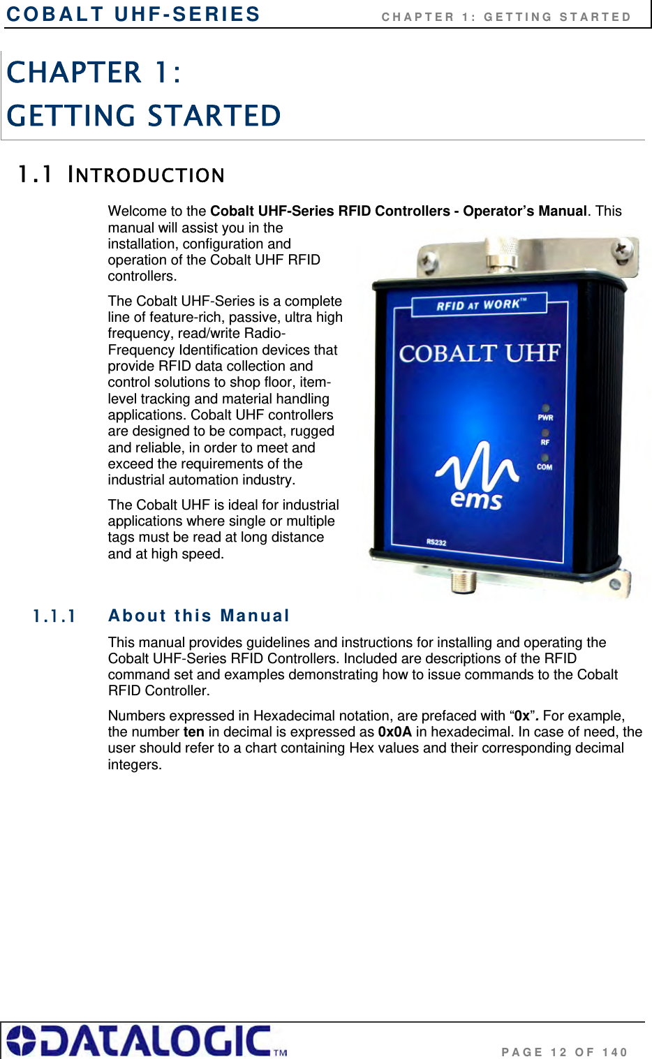 COBALT UHF-SERIES                    CHAPTER 1: GETTING STARTED                                     PAGE 12 OF 140 CHAPTER 1:  GETTING STARTED 1.1 INTRODUCTION Welcome to the Cobalt UHF-Series RFID Controllers - Operator’s Manual. This manual will assist you in the installation, configuration and operation of the Cobalt UHF RFID controllers. The Cobalt UHF-Series is a complete line of feature-rich, passive, ultra high frequency, read/write Radio-Frequency Identification devices that provide RFID data collection and control solutions to shop floor, item-level tracking and material handling applications. Cobalt UHF controllers are designed to be compact, rugged and reliable, in order to meet and exceed the requirements of the industrial automation industry. The Cobalt UHF is ideal for industrial applications where single or multiple tags must be read at long distance and at high speed.  1.1.1 About this Manual This manual provides guidelines and instructions for installing and operating the Cobalt UHF-Series RFID Controllers. Included are descriptions of the RFID command set and examples demonstrating how to issue commands to the Cobalt RFID Controller. Numbers expressed in Hexadecimal notation, are prefaced with “0x”. For example, the number ten in decimal is expressed as 0x0A in hexadecimal. In case of need, the user should refer to a chart containing Hex values and their corresponding decimal integers.   