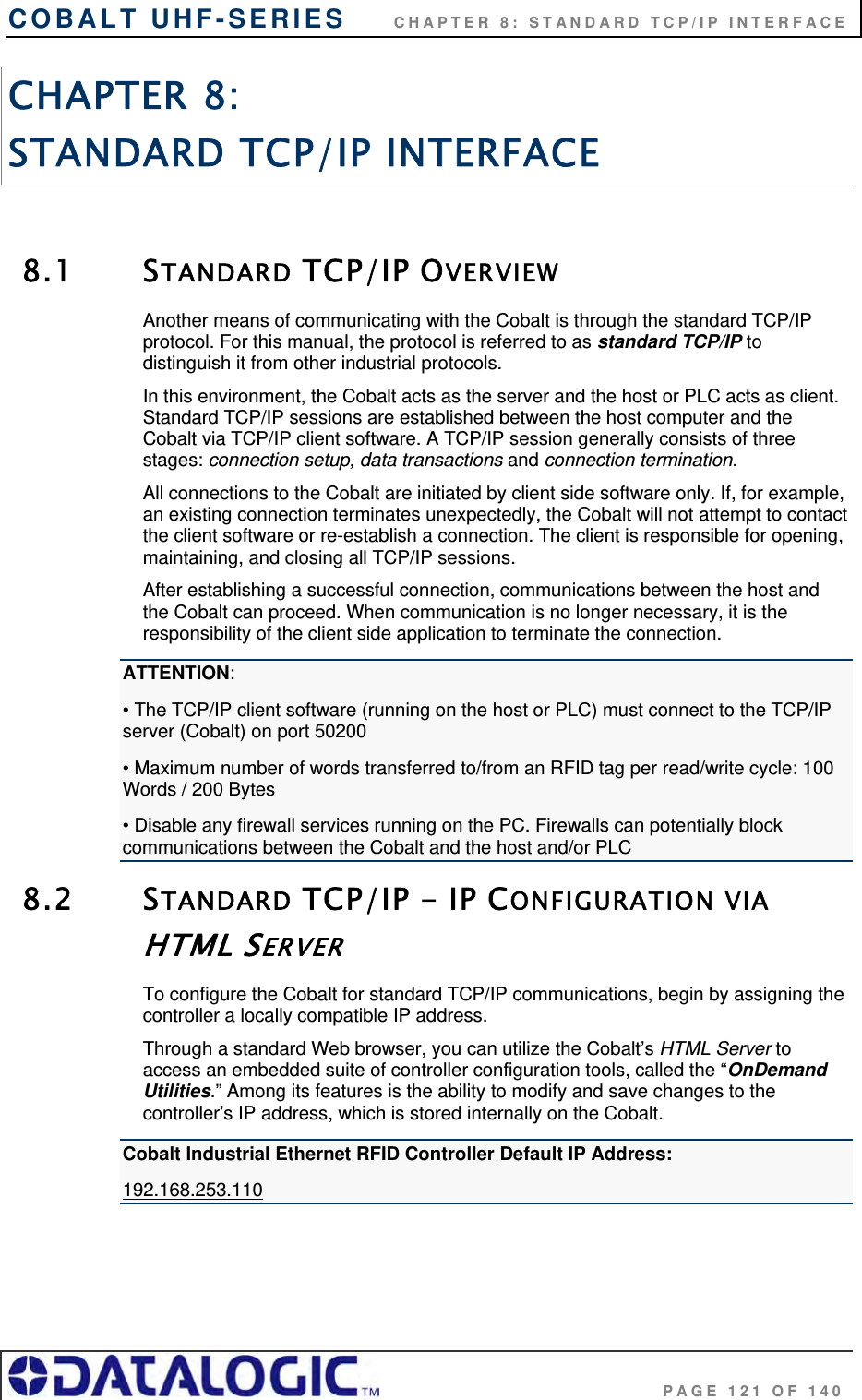 COBALT UHF-SERIES      CHAPTER 8: STANDARD TCP/IP INTERFACE                                     PAGE 121 OF 140 CHAPTER 8:  STANDARD TCP/IP INTERFACE   8.1 STANDARD TCP/IP OVERVIEW Another means of communicating with the Cobalt is through the standard TCP/IP protocol. For this manual, the protocol is referred to as standard TCP/IP to distinguish it from other industrial protocols.  In this environment, the Cobalt acts as the server and the host or PLC acts as client. Standard TCP/IP sessions are established between the host computer and the Cobalt via TCP/IP client software. A TCP/IP session generally consists of three stages: connection setup, data transactions and connection termination.  All connections to the Cobalt are initiated by client side software only. If, for example, an existing connection terminates unexpectedly, the Cobalt will not attempt to contact the client software or re-establish a connection. The client is responsible for opening, maintaining, and closing all TCP/IP sessions. After establishing a successful connection, communications between the host and the Cobalt can proceed. When communication is no longer necessary, it is the responsibility of the client side application to terminate the connection. ATTENTION: • The TCP/IP client software (running on the host or PLC) must connect to the TCP/IP server (Cobalt) on port 50200 • Maximum number of words transferred to/from an RFID tag per read/write cycle: 100 Words / 200 Bytes  • Disable any firewall services running on the PC. Firewalls can potentially block communications between the Cobalt and the host and/or PLC 8.2 STANDARD TCP/IP - IP CONFIGURATION VIA HTML SERVER To configure the Cobalt for standard TCP/IP communications, begin by assigning the controller a locally compatible IP address.  Through a standard Web browser, you can utilize the Cobalt’s HTML Server to access an embedded suite of controller configuration tools, called the “OnDemand Utilities.” Among its features is the ability to modify and save changes to the controller’s IP address, which is stored internally on the Cobalt.  Cobalt Industrial Ethernet RFID Controller Default IP Address: 192.168.253.110     