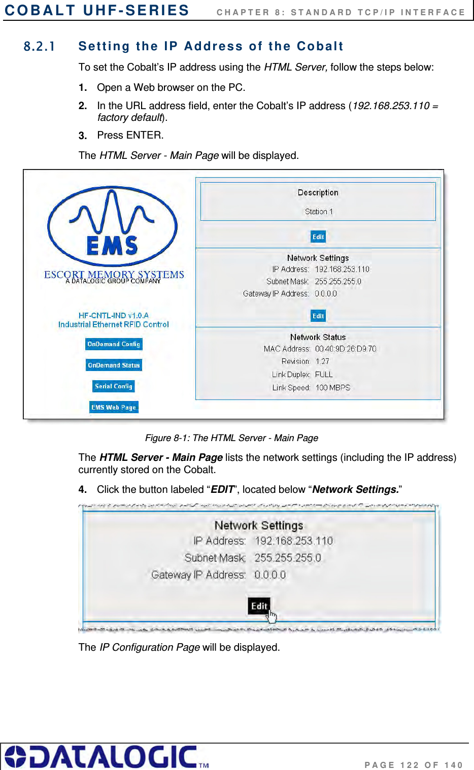 COBALT UHF-SERIES      CHAPTER 8: STANDARD TCP/IP INTERFACE                                     PAGE 122 OF 140 8.2.1  Setting the IP Address of the Cobalt  To set the Cobalt’s IP address using the HTML Server, follow the steps below:  1.  Open a Web browser on the PC. 2.  In the URL address field, enter the Cobalt’s IP address (192.168.253.110 = factory default). 3.  Press ENTER. The HTML Server - Main Page will be displayed.  Figure 8-1: The HTML Server - Main Page The HTML Server - Main Page lists the network settings (including the IP address) currently stored on the Cobalt.  4.  Click the button labeled “EDIT”, located below “Network Settings.”   The IP Configuration Page will be displayed.