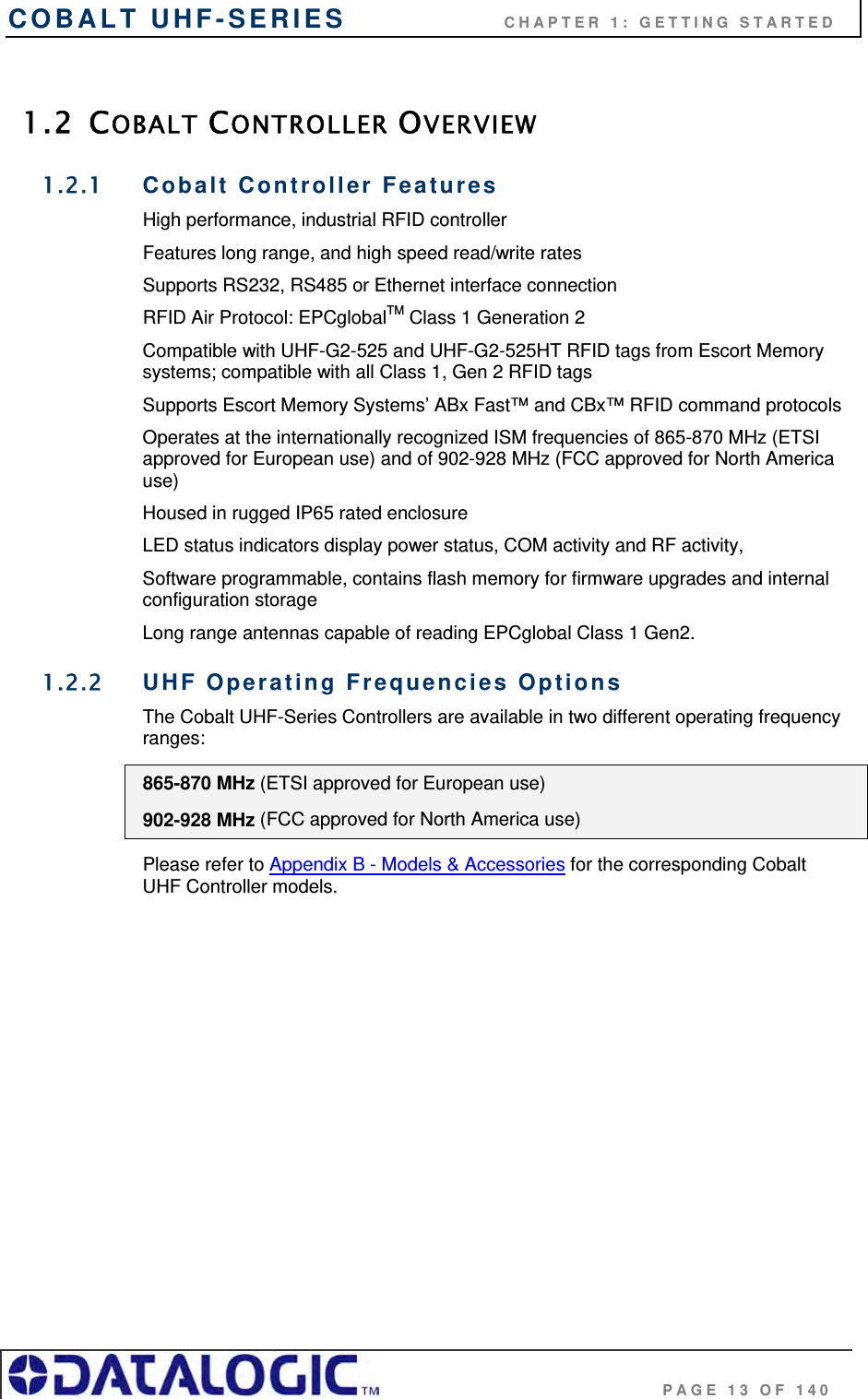 COBALT UHF-SERIES                    CHAPTER 1: GETTING STARTED                                     PAGE 13 OF 140  1.2 COBALT CONTROLLER OVERVIEW 1.2.1 Cobalt Controller Features High performance, industrial RFID controller Features long range, and high speed read/write rates Supports RS232, RS485 or Ethernet interface connection  RFID Air Protocol: EPCglobalTM Class 1 Generation 2  Compatible with UHF-G2-525 and UHF-G2-525HT RFID tags from Escort Memory systems; compatible with all Class 1, Gen 2 RFID tags Supports Escort Memory Systems’ ABx Fast™ and CBx™ RFID command protocols Operates at the internationally recognized ISM frequencies of 865-870 MHz (ETSI approved for European use) and of 902-928 MHz (FCC approved for North America use) Housed in rugged IP65 rated enclosure LED status indicators display power status, COM activity and RF activity,  Software programmable, contains flash memory for firmware upgrades and internal configuration storage Long range antennas capable of reading EPCglobal Class 1 Gen2. 1.2.2 UHF Operating Frequencies Options The Cobalt UHF-Series Controllers are available in two different operating frequency ranges: 865-870 MHz (ETSI approved for European use) 902-928 MHz (FCC approved for North America use) Please refer to Appendix B - Models &amp; Accessories for the corresponding Cobalt UHF Controller models. 