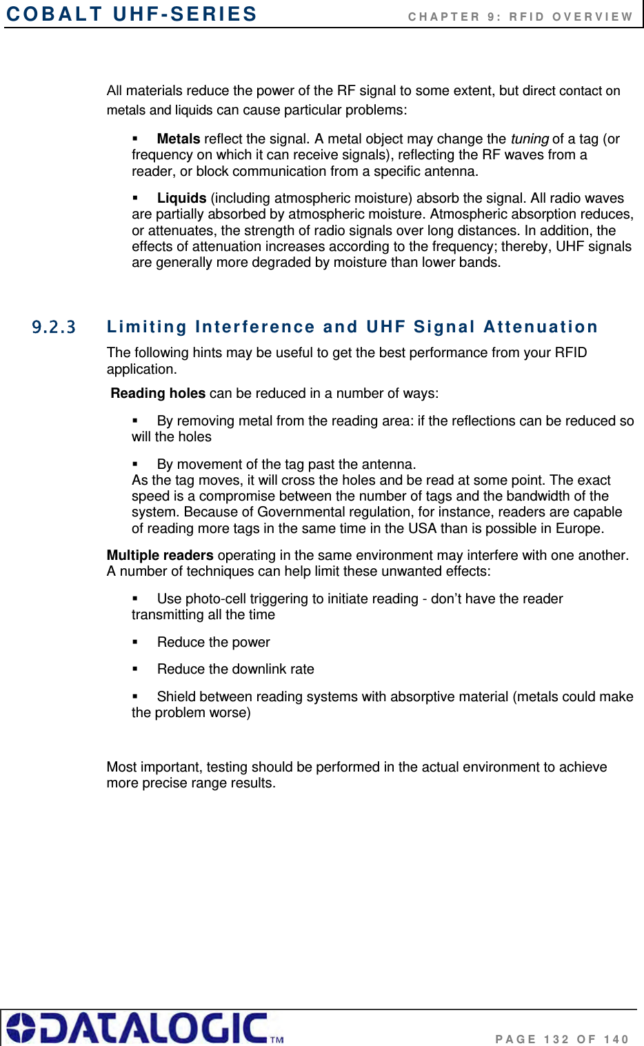 COBALT UHF-SERIES      CHAPTER 9: RFID OVERVIEW                                     PAGE 132 OF 140  All materials reduce the power of the RF signal to some extent, but direct contact on metals and liquids can cause particular problems:  Metals reflect the signal. A metal object may change the tuning of a tag (or frequency on which it can receive signals), reflecting the RF waves from a reader, or block communication from a specific antenna.  Liquids (including atmospheric moisture) absorb the signal. All radio waves are partially absorbed by atmospheric moisture. Atmospheric absorption reduces, or attenuates, the strength of radio signals over long distances. In addition, the effects of attenuation increases according to the frequency; thereby, UHF signals are generally more degraded by moisture than lower bands.  9.2.3  Limiting Interference and UHF Signal Attenuation The following hints may be useful to get the best performance from your RFID application.  Reading holes can be reduced in a number of ways:   By removing metal from the reading area: if the reflections can be reduced so will the holes   By movement of the tag past the antenna.  As the tag moves, it will cross the holes and be read at some point. The exact speed is a compromise between the number of tags and the bandwidth of the system. Because of Governmental regulation, for instance, readers are capable of reading more tags in the same time in the USA than is possible in Europe. Multiple readers operating in the same environment may interfere with one another. A number of techniques can help limit these unwanted effects:   Use photo-cell triggering to initiate reading - don’t have the reader transmitting all the time  Reduce the power  Reduce the downlink rate   Shield between reading systems with absorptive material (metals could make the problem worse)  Most important, testing should be performed in the actual environment to achieve more precise range results.     