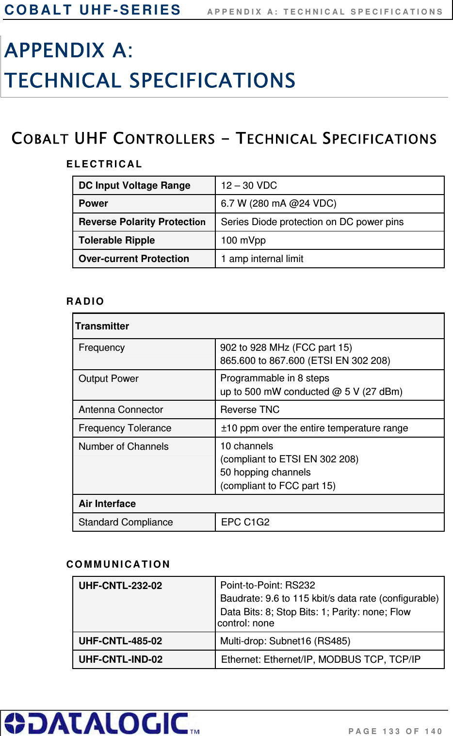 COBALT UHF-SERIES      APPENDIX A: TECHNICAL SPECIFICATIONS                                     PAGE 133 OF 140 APPENDIX A:  TECHNICAL SPECIFICATIONS  COBALT UHF CONTROLLERS - TECHNICAL SPECIFICATIONS ELECTRICAL DC Input Voltage Range 12 – 30 VDC Power 6.7 W (280 mA @24 VDC) Reverse Polarity Protection  Series Diode protection on DC power pins Tolerable Ripple 100 mVpp Over-current Protection 1 amp internal limit  RADIO Transmitter Frequency  902 to 928 MHz (FCC part 15)   865.600 to 867.600 (ETSI EN 302 208) Output Power  Programmable in 8 steps  up to 500 mW conducted @ 5 V (27 dBm) Antenna Connector  Reverse TNC Frequency Tolerance ±10 ppm over the entire temperature range Number of Channels  10 channels  (compliant to ETSI EN 302 208)  50 hopping channels  (compliant to FCC part 15) Air Interface Standard Compliance EPC C1G2  COMMUNICATION UHF-CNTL-232-02  Point-to-Point: RS232  Baudrate: 9.6 to 115 kbit/s data rate (configurable) Data Bits: 8; Stop Bits: 1; Parity: none; Flow control: none UHF-CNTL-485-02  Multi-drop: Subnet16 (RS485) UHF-CNTL-IND-02 Ethernet: Ethernet/IP, MODBUS TCP, TCP/IP  