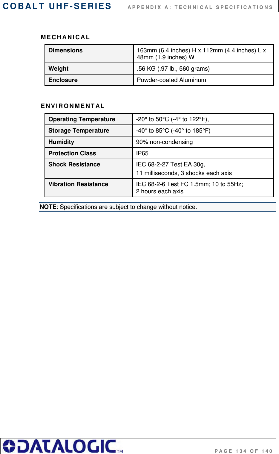 COBALT UHF-SERIES      APPENDIX A: TECHNICAL SPECIFICATIONS                                     PAGE 134 OF 140  MECHANICAL Dimensions  163mm (6.4 inches) H x 112mm (4.4 inches) L x 48mm (1.9 inches) W Weight  .56 KG (.97 lb., 560 grams) Enclosure  Powder-coated Aluminum  ENVIRONMENTAL Operating Temperature  -20° to 50°C (-4° to 122°F), Storage Temperature  -40° to 85°C (-40° to 185°F) Humidity  90% non-condensing Protection Class  IP65 Shock Resistance  IEC 68-2-27 Test EA 30g,  11 milliseconds, 3 shocks each axis Vibration Resistance  IEC 68-2-6 Test FC 1.5mm; 10 to 55Hz;  2 hours each axis NOTE: Specifications are subject to change without notice. 