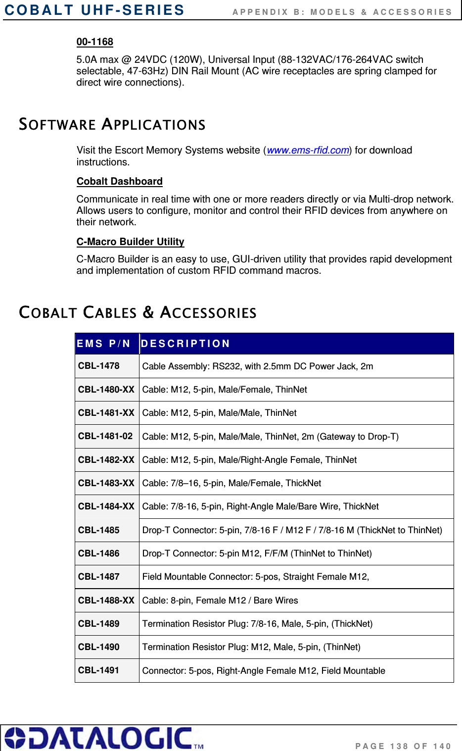 COBALT UHF-SERIES           APPENDIX B: MODELS &amp; ACCESSORIES                                     PAGE 138 OF 140 00-1168  5.0A max @ 24VDC (120W), Universal Input (88-132VAC/176-264VAC switch selectable, 47-63Hz) DIN Rail Mount (AC wire receptacles are spring clamped for direct wire connections).  SOFTWARE APPLICATIONS Visit the Escort Memory Systems website (www.ems-rfid.com) for download instructions. Cobalt Dashboard  Communicate in real time with one or more readers directly or via Multi-drop network. Allows users to configure, monitor and control their RFID devices from anywhere on their network.  C-Macro Builder Utility C-Macro Builder is an easy to use, GUI-driven utility that provides rapid development and implementation of custom RFID command macros.  COBALT CABLES &amp; ACCESSORIES EMS P/N  DESCRIPTION CBL-1478  Cable Assembly: RS232, with 2.5mm DC Power Jack, 2m CBL-1480-XX  Cable: M12, 5-pin, Male/Female, ThinNet CBL-1481-XX  Cable: M12, 5-pin, Male/Male, ThinNet CBL-1481-02  Cable: M12, 5-pin, Male/Male, ThinNet, 2m (Gateway to Drop-T) CBL-1482-XX  Cable: M12, 5-pin, Male/Right-Angle Female, ThinNet CBL-1483-XX  Cable: 7/8–16, 5-pin, Male/Female, ThickNet CBL-1484-XX  Cable: 7/8-16, 5-pin, Right-Angle Male/Bare Wire, ThickNet CBL-1485  Drop-T Connector: 5-pin, 7/8-16 F / M12 F / 7/8-16 M (ThickNet to ThinNet) CBL-1486  Drop-T Connector: 5-pin M12, F/F/M (ThinNet to ThinNet) CBL-1487  Field Mountable Connector: 5-pos, Straight Female M12,  CBL-1488-XX  Cable: 8-pin, Female M12 / Bare Wires CBL-1489  Termination Resistor Plug: 7/8-16, Male, 5-pin, (ThickNet) CBL-1490  Termination Resistor Plug: M12, Male, 5-pin, (ThinNet) CBL-1491  Connector: 5-pos, Right-Angle Female M12, Field Mountable 