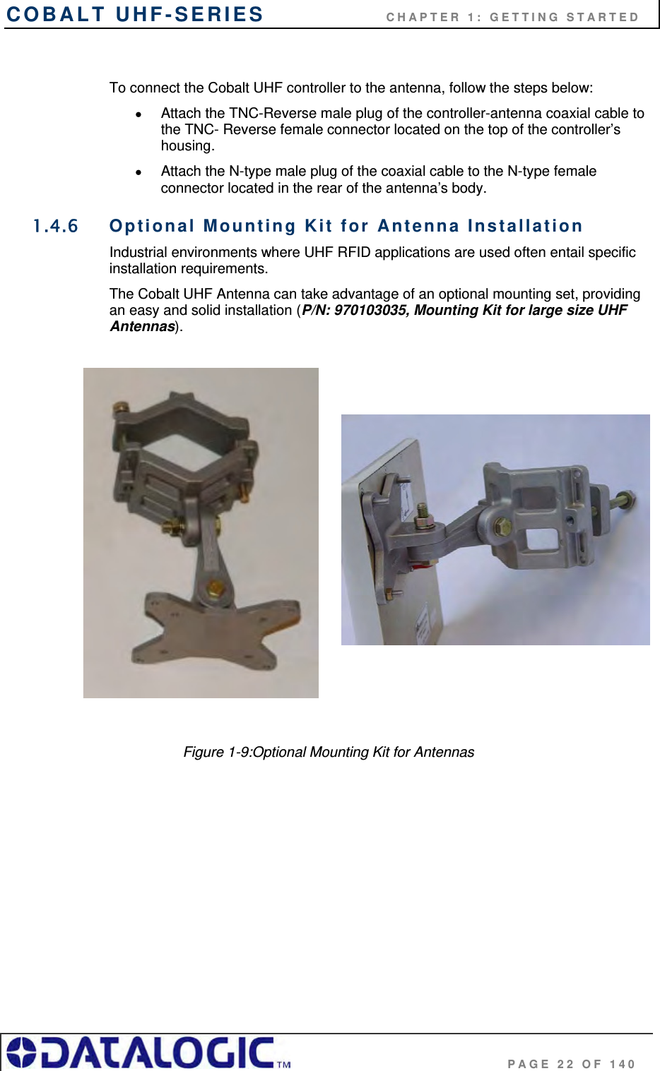 COBALT UHF-SERIES                    CHAPTER 1: GETTING STARTED                                     PAGE 22 OF 140  To connect the Cobalt UHF controller to the antenna, follow the steps below:   Attach the TNC-Reverse male plug of the controller-antenna coaxial cable to the TNC- Reverse female connector located on the top of the controller’s housing.    Attach the N-type male plug of the coaxial cable to the N-type female connector located in the rear of the antenna’s body. 1.4.6  Optional Mounting Kit for Antenna Installation Industrial environments where UHF RFID applications are used often entail specific installation requirements.  The Cobalt UHF Antenna can take advantage of an optional mounting set, providing an easy and solid installation (P/N: 970103035, Mounting Kit for large size UHF Antennas).                                                     Figure 1-9:Optional Mounting Kit for Antennas 