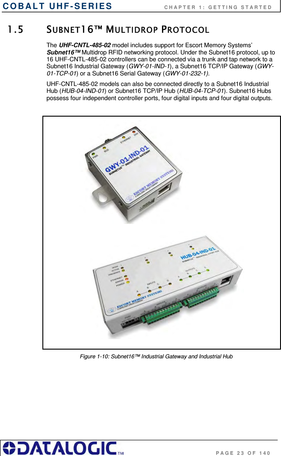COBALT UHF-SERIES                    CHAPTER 1: GETTING STARTED                                     PAGE 23 OF 140 1.5 SUBNET16™ MULTIDROP PROTOCOL The UHF-CNTL-485-02 model includes support for Escort Memory Systems’ Subnet16™ Multidrop RFID networking protocol. Under the Subnet16 protocol, up to 16 UHF-CNTL-485-02 controllers can be connected via a trunk and tap network to a Subnet16 Industrial Gateway (GWY-01-IND-1), a Subnet16 TCP/IP Gateway (GWY-01-TCP-01) or a Subnet16 Serial Gateway (GWY-01-232-1).  UHF-CNTL-485-02 models can also be connected directly to a Subnet16 Industrial Hub (HUB-04-IND-01) or Subnet16 TCP/IP Hub (HUB-04-TCP-01). Subnet16 Hubs possess four independent controller ports, four digital inputs and four digital outputs.                        Figure 1-10: Subnet16™ Industrial Gateway and Industrial Hub   