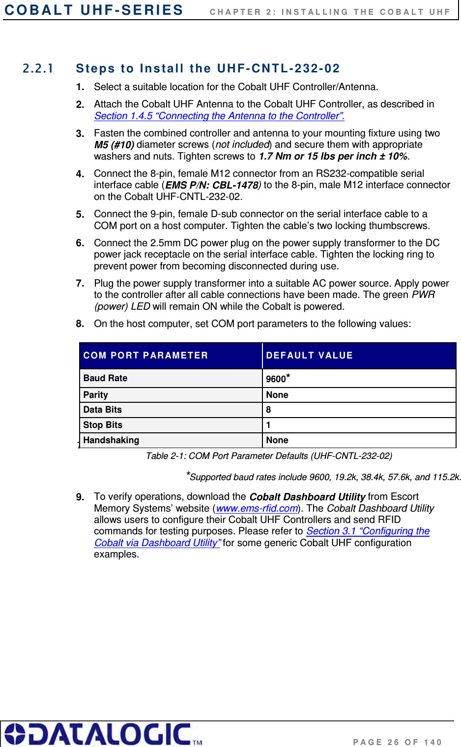 COBALT UHF-SERIES      CHAPTER 2: INSTALLING THE COBALT UHF                                     PAGE 26 OF 140  2.2.1  Steps to Install the UHF-CNTL-232-02  1.  Select a suitable location for the Cobalt UHF Controller/Antenna. 2.  Attach the Cobalt UHF Antenna to the Cobalt UHF Controller, as described in Section 1.4.5 “Connecting the Antenna to the Controller”.  3.  Fasten the combined controller and antenna to your mounting fixture using two M5 (#10) diameter screws (not included) and secure them with appropriate washers and nuts. Tighten screws to 1.7 Nm or 15 lbs per inch ± 10%. 4.  Connect the 8-pin, female M12 connector from an RS232-compatible serial interface cable (EMS P/N: CBL-1478) to the 8-pin, male M12 interface connector on the Cobalt UHF-CNTL-232-02.  5.  Connect the 9-pin, female D-sub connector on the serial interface cable to a COM port on a host computer. Tighten the cable’s two locking thumbscrews. 6.  Connect the 2.5mm DC power plug on the power supply transformer to the DC power jack receptacle on the serial interface cable. Tighten the locking ring to prevent power from becoming disconnected during use. 7.  Plug the power supply transformer into a suitable AC power source. Apply power to the controller after all cable connections have been made. The green PWR (power) LED will remain ON while the Cobalt is powered. 8.  On the host computer, set COM port parameters to the following values:       TTable 2-1: COM Port Parameter Defaults (UHF-CNTL-232-02) *Supported baud rates include 9600, 19.2k, 38.4k, 57.6k, and 115.2k. 9.  To verify operations, download the Cobalt Dashboard Utility from Escort Memory Systems’ website (www.ems-rfid.com). The Cobalt Dashboard Utility allows users to configure their Cobalt UHF Controllers and send RFID commands for testing purposes. Please refer to Section 3.1 “Configuring the Cobalt via Dashboard Utility” for some generic Cobalt UHF configuration examples.      COM PORT PARAMETER  DEFAULT VALUE Baud Rate  9600* Parity None Data Bits  8 Stop Bits  1 Handshaking None 