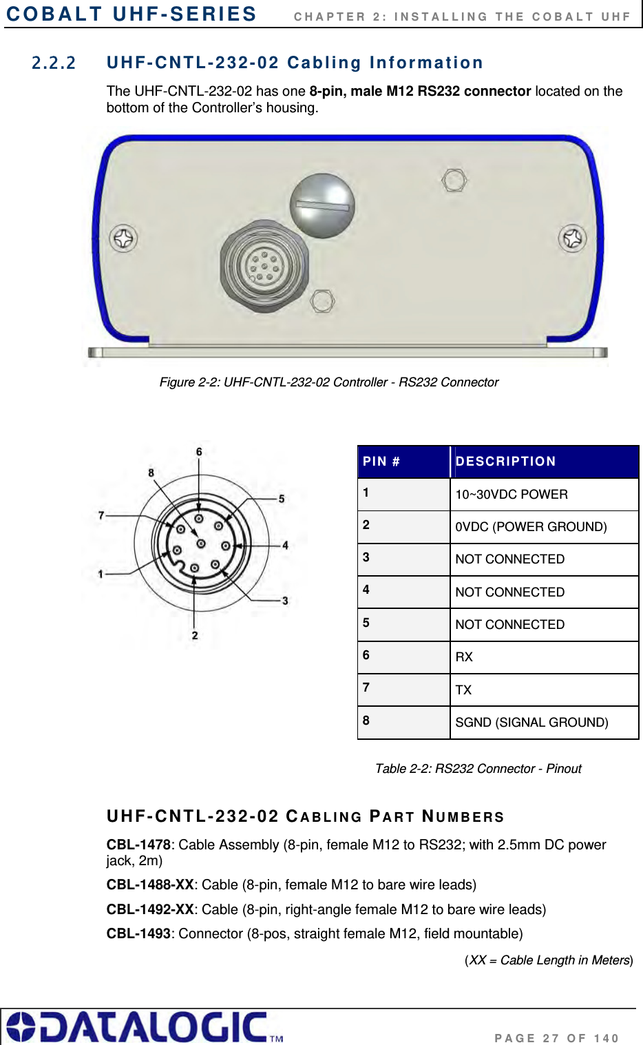 COBALT UHF-SERIES      CHAPTER 2: INSTALLING THE COBALT UHF                                     PAGE 27 OF 140 2.2.2  UHF-CNTL-232-02 Cabling Information The UHF-CNTL-232-02 has one 8-pin, male M12 RS232 connector located on the bottom of the Controller’s housing.                 Figure 2-2: UHF-CNTL-232-02 Controller - RS232 Connector                                                                         Table 2-2: RS232 Connector - Pinout  UHF-CNTL-232-02 CABLING PART NUMBERS CBL-1478: Cable Assembly (8-pin, female M12 to RS232; with 2.5mm DC power     jack, 2m) CBL-1488-XX: Cable (8-pin, female M12 to bare wire leads) CBL-1492-XX: Cable (8-pin, right-angle female M12 to bare wire leads) CBL-1493: Connector (8-pos, straight female M12, field mountable)  (XX = Cable Length in Meters) PIN #  DESCRIPTION 1  10~30VDC POWER 2  0VDC (POWER GROUND) 3  NOT CONNECTED 4  NOT CONNECTED 5  NOT CONNECTED 6  RX 7  TX 8  SGND (SIGNAL GROUND) 
