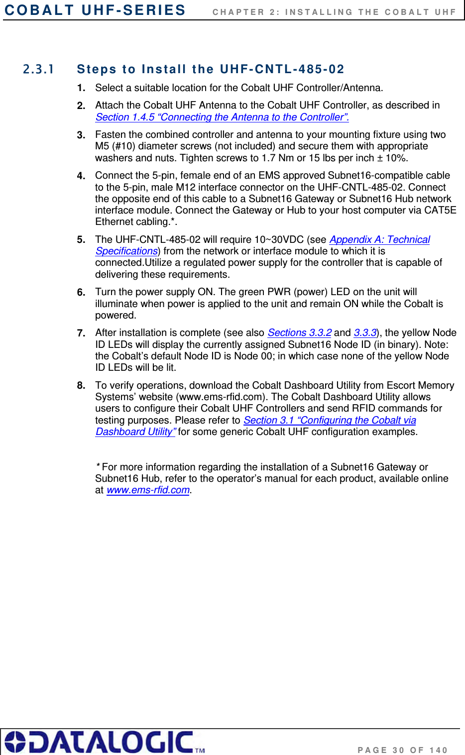 COBALT UHF-SERIES      CHAPTER 2: INSTALLING THE COBALT UHF                                     PAGE 30 OF 140  2.3.1  Steps to Install the UHF-CNTL-485-02  1.  Select a suitable location for the Cobalt UHF Controller/Antenna. 2.  Attach the Cobalt UHF Antenna to the Cobalt UHF Controller, as described in Section 1.4.5 “Connecting the Antenna to the Controller”.  3.  Fasten the combined controller and antenna to your mounting fixture using two M5 (#10) diameter screws (not included) and secure them with appropriate washers and nuts. Tighten screws to 1.7 Nm or 15 lbs per inch ± 10%. 4.  Connect the 5-pin, female end of an EMS approved Subnet16-compatible cable to the 5-pin, male M12 interface connector on the UHF-CNTL-485-02. Connect the opposite end of this cable to a Subnet16 Gateway or Subnet16 Hub network interface module. Connect the Gateway or Hub to your host computer via CAT5E Ethernet cabling.*.  5.  The UHF-CNTL-485-02 will require 10~30VDC (see Appendix A: Technical Specifications) from the network or interface module to which it is connected.Utilize a regulated power supply for the controller that is capable of delivering these requirements. 6.  Turn the power supply ON. The green PWR (power) LED on the unit will illuminate when power is applied to the unit and remain ON while the Cobalt is powered. 7.  After installation is complete (see also Sections 3.3.2 and 3.3.3), the yellow Node ID LEDs will display the currently assigned Subnet16 Node ID (in binary). Note: the Cobalt’s default Node ID is Node 00; in which case none of the yellow Node ID LEDs will be lit. 8.  To verify operations, download the Cobalt Dashboard Utility from Escort Memory Systems’ website (www.ems-rfid.com). The Cobalt Dashboard Utility allows users to configure their Cobalt UHF Controllers and send RFID commands for testing purposes. Please refer to Section 3.1 “Configuring the Cobalt via Dashboard Utility” for some generic Cobalt UHF configuration examples.  * For more information regarding the installation of a Subnet16 Gateway or Subnet16 Hub, refer to the operator’s manual for each product, available online at www.ems-rfid.com. 