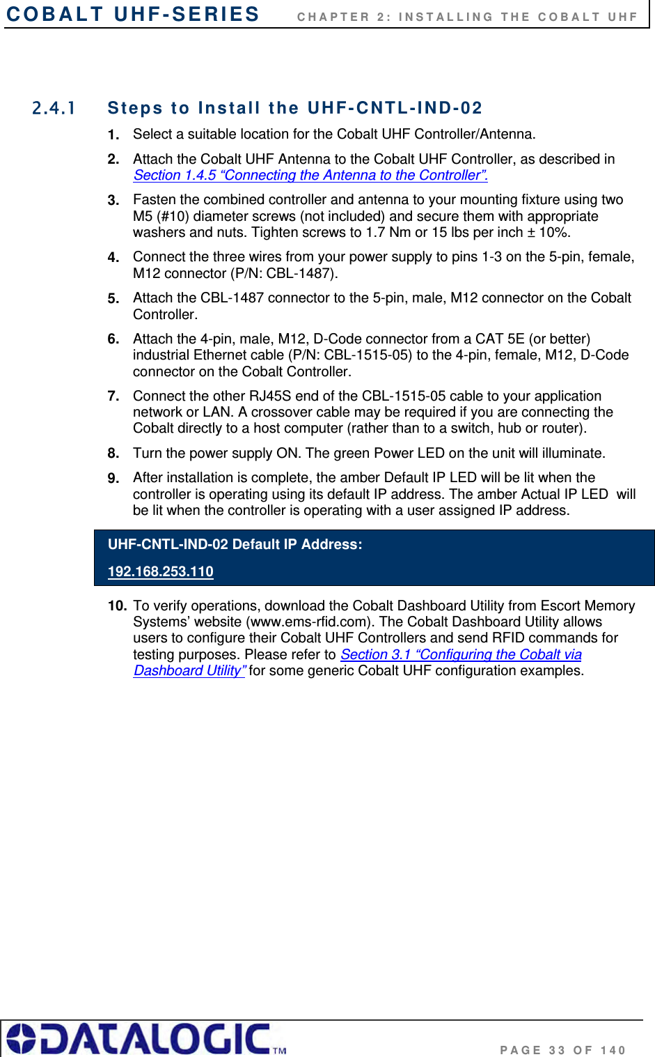COBALT UHF-SERIES      CHAPTER 2: INSTALLING THE COBALT UHF                                     PAGE 33 OF 140  2.4.1  Steps to Install the UHF-CNTL-IND-02  1.  Select a suitable location for the Cobalt UHF Controller/Antenna. 2.  Attach the Cobalt UHF Antenna to the Cobalt UHF Controller, as described in Section 1.4.5 “Connecting the Antenna to the Controller”.  3.  Fasten the combined controller and antenna to your mounting fixture using two M5 (#10) diameter screws (not included) and secure them with appropriate washers and nuts. Tighten screws to 1.7 Nm or 15 lbs per inch ± 10%. 4.  Connect the three wires from your power supply to pins 1-3 on the 5-pin, female, M12 connector (P/N: CBL-1487). 5.  Attach the CBL-1487 connector to the 5-pin, male, M12 connector on the Cobalt Controller. 6.  Attach the 4-pin, male, M12, D-Code connector from a CAT 5E (or better) industrial Ethernet cable (P/N: CBL-1515-05) to the 4-pin, female, M12, D-Code connector on the Cobalt Controller. 7.  Connect the other RJ45S end of the CBL-1515-05 cable to your application network or LAN. A crossover cable may be required if you are connecting the Cobalt directly to a host computer (rather than to a switch, hub or router). 8.  Turn the power supply ON. The green Power LED on the unit will illuminate. 9.  After installation is complete, the amber Default IP LED will be lit when the controller is operating using its default IP address. The amber Actual IP LED  will be lit when the controller is operating with a user assigned IP address. UHF-CNTL-IND-02 Default IP Address: 192.168.253.110 10. To verify operations, download the Cobalt Dashboard Utility from Escort Memory Systems’ website (www.ems-rfid.com). The Cobalt Dashboard Utility allows users to configure their Cobalt UHF Controllers and send RFID commands for testing purposes. Please refer to Section 3.1 “Configuring the Cobalt via Dashboard Utility” for some generic Cobalt UHF configuration examples. 