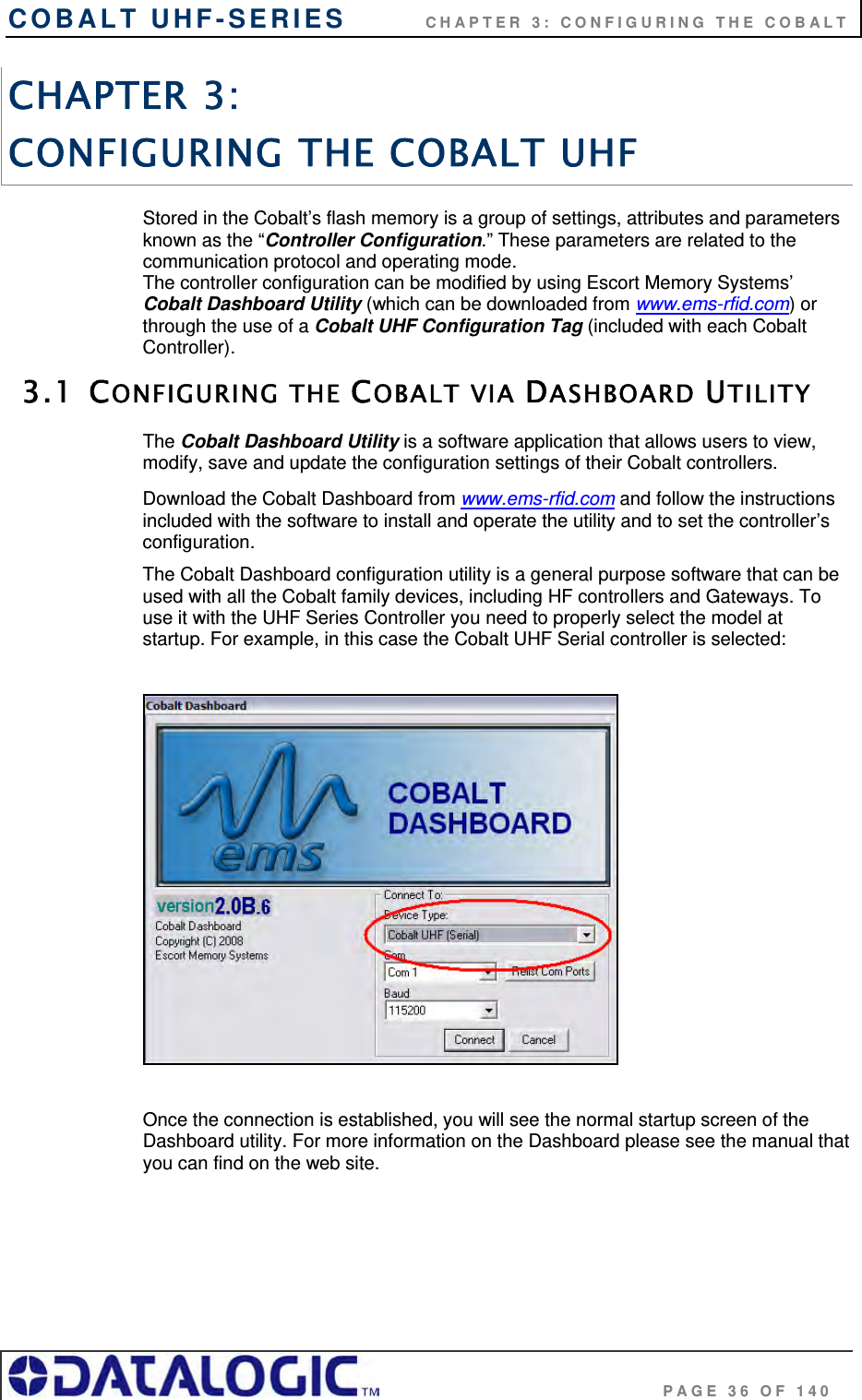 COBALT UHF-SERIES          CHAPTER 3: CONFIGURING THE COBALT                                     PAGE 36 OF 140 CHAPTER 3:  CONFIGURING THE COBALT UHF Stored in the Cobalt’s flash memory is a group of settings, attributes and parameters known as the “Controller Configuration.” These parameters are related to the communication protocol and operating mode.  The controller configuration can be modified by using Escort Memory Systems’ Cobalt Dashboard Utility (which can be downloaded from www.ems-rfid.com) or through the use of a Cobalt UHF Configuration Tag (included with each Cobalt Controller).  3.1 CONFIGURING THE COBALT VIA DASHBOARD UTILITY The Cobalt Dashboard Utility is a software application that allows users to view, modify, save and update the configuration settings of their Cobalt controllers.  Download the Cobalt Dashboard from www.ems-rfid.com and follow the instructions included with the software to install and operate the utility and to set the controller’s configuration. The Cobalt Dashboard configuration utility is a general purpose software that can be used with all the Cobalt family devices, including HF controllers and Gateways. To use it with the UHF Series Controller you need to properly select the model at startup. For example, in this case the Cobalt UHF Serial controller is selected:    Once the connection is established, you will see the normal startup screen of the Dashboard utility. For more information on the Dashboard please see the manual that you can find on the web site.  