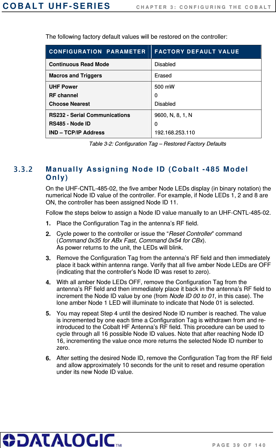 COBALT UHF-SERIES          CHAPTER 3: CONFIGURING THE COBALT                                     PAGE 39 OF 140  The following factory default values will be restored on the controller: CONFIGURATION  PARAMETER  FACTORY DEFAULT VALUE Continuous Read Mode Disabled  Macros and Triggers Erased UHF Power RF channel Choose Nearest 500 mW  0 Disabled RS232 - Serial Communications RS485 - Node ID IND – TCP/IP Address 9600, N, 8, 1, N 0 192.168.253.110 Table 3-2: Configuration Tag – Restored Factory Defaults  3.3.2  Manually Assigning Node ID (Cobalt -485 Model Only) On the UHF-CNTL-485-02, the five amber Node LEDs display (in binary notation) the numerical Node ID value of the controller. For example, if Node LEDs 1, 2 and 8 are ON, the controller has been assigned Node ID 11.  Follow the steps below to assign a Node ID value manually to an UHF-CNTL-485-02. 1.  Place the Configuration Tag in the antenna’s RF field. 2.  Cycle power to the controller or issue the “Reset Controller” command (Command 0x35 for ABx Fast, Command 0x54 for CBx).  As power returns to the unit, the LEDs will blink.  3.  Remove the Configuration Tag from the antenna’s RF field and then immediately place it back within antenna range. Verify that all five amber Node LEDs are OFF (indicating that the controller’s Node ID was reset to zero).  4.  With all amber Node LEDs OFF, remove the Configuration Tag from the antenna’s RF field and then immediately place it back in the antenna’s RF field to increment the Node ID value by one (from Node ID 00 to 01, in this case). The lone amber Node 1 LED will illuminate to indicate that Node 01 is selected. 5.  You may repeat Step 4 until the desired Node ID number is reached. The value is incremented by one each time a Configuration Tag is withdrawn from and re-introduced to the Cobalt HF Antenna’s RF field. This procedure can be used to cycle through all 16 possible Node ID values. Note that after reaching Node ID 16, incrementing the value once more returns the selected Node ID number to zero.  6.  After setting the desired Node ID, remove the Configuration Tag from the RF field and allow approximately 10 seconds for the unit to reset and resume operation under its new Node ID value. 