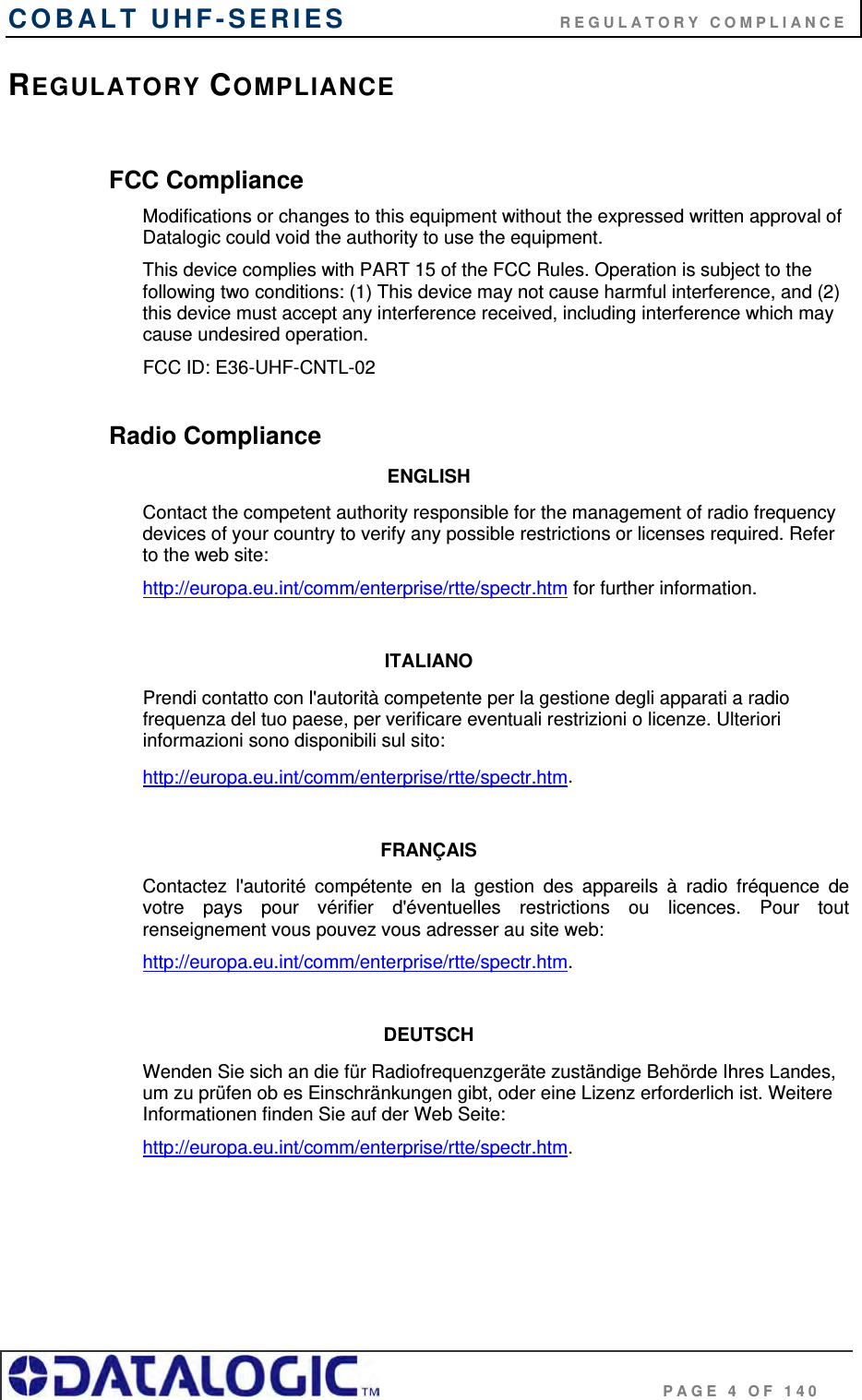 COBALT UHF-SERIES                           REGULATORY COMPLIANCE                                              PAGE 4 OF 140 REGULATORY COMPLIANCE  FCC Compliance Modifications or changes to this equipment without the expressed written approval of Datalogic could void the authority to use the equipment. This device complies with PART 15 of the FCC Rules. Operation is subject to the following two conditions: (1) This device may not cause harmful interference, and (2) this device must accept any interference received, including interference which may cause undesired operation. FCC ID: E36-UHF-CNTL-02  Radio Compliance ENGLISH Contact the competent authority responsible for the management of radio frequency devices of your country to verify any possible restrictions or licenses required. Refer to the web site: http://europa.eu.int/comm/enterprise/rtte/spectr.htm for further information.  ITALIANO Prendi contatto con l&apos;autorità competente per la gestione degli apparati a radio frequenza del tuo paese, per verificare eventuali restrizioni o licenze. Ulteriori informazioni sono disponibili sul sito: http://europa.eu.int/comm/enterprise/rtte/spectr.htm.  FRANÇAIS Contactez l&apos;autorité compétente en la gestion des appareils à radio fréquence de votre pays pour vérifier d&apos;éventuelles restrictions ou licences. Pour tout renseignement vous pouvez vous adresser au site web: http://europa.eu.int/comm/enterprise/rtte/spectr.htm.  DEUTSCH Wenden Sie sich an die für Radiofrequenzgeräte zuständige Behörde Ihres Landes, um zu prüfen ob es Einschränkungen gibt, oder eine Lizenz erforderlich ist. Weitere Informationen finden Sie auf der Web Seite: http://europa.eu.int/comm/enterprise/rtte/spectr.htm.     