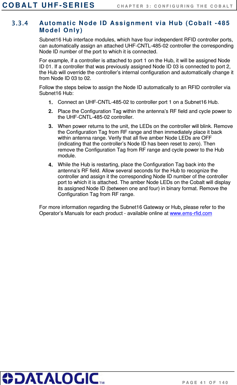 COBALT UHF-SERIES          CHAPTER 3: CONFIGURING THE COBALT                                     PAGE 41 OF 140 3.3.4  Automatic Node ID Assignment via Hub (Cobalt -485 Model Only) Subnet16 Hub interface modules, which have four independent RFID controller ports, can automatically assign an attached UHF-CNTL-485-02 controller the corresponding Node ID number of the port to which it is connected. For example, if a controller is attached to port 1 on the Hub, it will be assigned Node ID 01. If a controller that was previously assigned Node ID 03 is connected to port 2, the Hub will override the controller’s internal configuration and automatically change it from Node ID 03 to 02.  Follow the steps below to assign the Node ID automatically to an RFID controller via Subnet16 Hub:  1.  Connect an UHF-CNTL-485-02 to controller port 1 on a Subnet16 Hub. 2.  Place the Configuration Tag within the antenna’s RF field and cycle power to the UHF-CNTL-485-02 controller. 3.  When power returns to the unit, the LEDs on the controller will blink. Remove the Configuration Tag from RF range and then immediately place it back within antenna range. Verify that all five amber Node LEDs are OFF (indicating that the controller’s Node ID has been reset to zero). Then remove the Configuration Tag from RF range and cycle power to the Hub module. 4.  While the Hub is restarting, place the Configuration Tag back into the antenna’s RF field. Allow several seconds for the Hub to recognize the controller and assign it the corresponding Node ID number of the controller port to which it is attached. The amber Node LEDs on the Cobalt will display its assigned Node ID (between one and four) in binary format. Remove the Configuration Tag from RF range.  For more information regarding the Subnet16 Gateway or Hub, please refer to the Operator’s Manuals for each product - available online at www.ems-rfid.com       