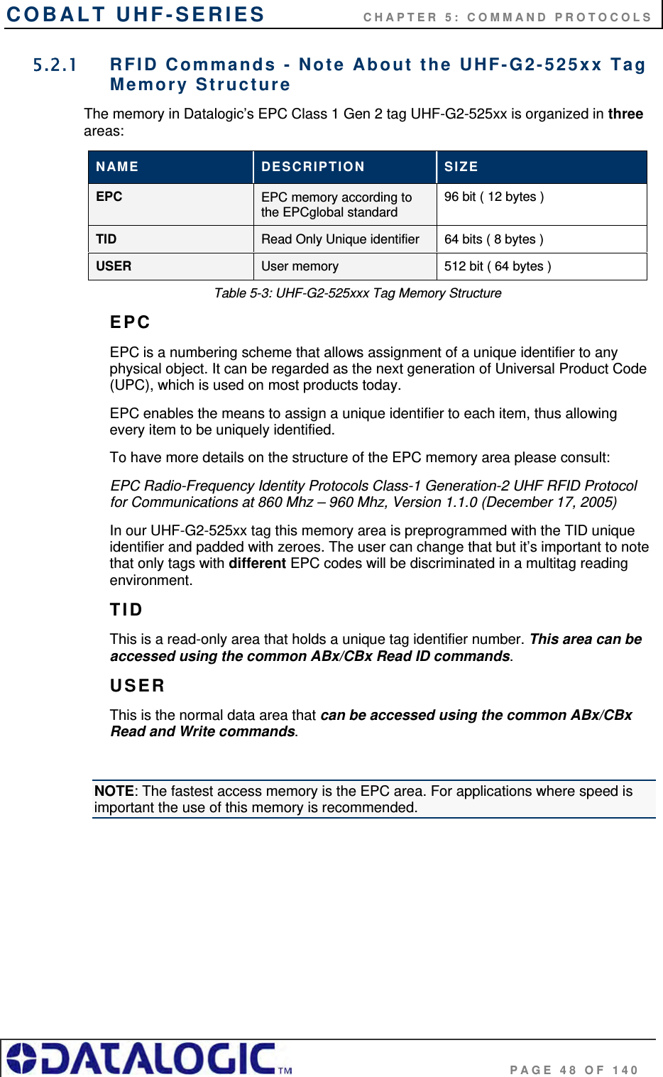 COBALT UHF-SERIES    CHAPTER 5: COMMAND PROTOCOLS                                     PAGE 48 OF 140 5.2.1  RFID Commands - Note About the UHF-G2-525xx Tag Memory Structure The memory in Datalogic’s EPC Class 1 Gen 2 tag UHF-G2-525xx is organized in three areas: NAME  DESCRIPTION  SIZE EPC EPC memory according to the EPCglobal standard 96 bit ( 12 bytes )  TID Read Only Unique identifier  64 bits ( 8 bytes ) USER User memory  512 bit ( 64 bytes ) Table 5-3: UHF-G2-525xxx Tag Memory Structure EPC EPC is a numbering scheme that allows assignment of a unique identifier to any physical object. It can be regarded as the next generation of Universal Product Code (UPC), which is used on most products today.  EPC enables the means to assign a unique identifier to each item, thus allowing every item to be uniquely identified.  To have more details on the structure of the EPC memory area please consult: EPC Radio-Frequency Identity Protocols Class-1 Generation-2 UHF RFID Protocol for Communications at 860 Mhz – 960 Mhz, Version 1.1.0 (December 17, 2005) In our UHF-G2-525xx tag this memory area is preprogrammed with the TID unique identifier and padded with zeroes. The user can change that but it’s important to note that only tags with different EPC codes will be discriminated in a multitag reading environment. TID This is a read-only area that holds a unique tag identifier number. This area can be accessed using the common ABx/CBx Read ID commands. USER This is the normal data area that can be accessed using the common ABx/CBx Read and Write commands.   NOTE: The fastest access memory is the EPC area. For applications where speed is important the use of this memory is recommended.    