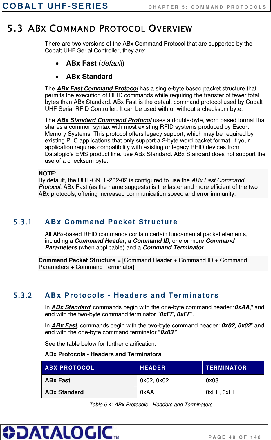 COBALT UHF-SERIES    CHAPTER 5: COMMAND PROTOCOLS                                     PAGE 49 OF 140 5.3 ABX COMMAND PROTOCOL OVERVIEW There are two versions of the ABx Command Protocol that are supported by the Cobalt UHF Serial Controller, they are:   ABx Fast (default)  ABx Standard The ABx Fast Command Protocol has a single-byte based packet structure that permits the execution of RFID commands while requiring the transfer of fewer total bytes than ABx Standard. ABx Fast is the default command protocol used by Cobalt UHF Serial RFID Controller. It can be used with or without a checksum byte. The ABx Standard Command Protocol uses a double-byte, word based format that shares a common syntax with most existing RFID systems produced by Escort Memory Systems. This protocol offers legacy support, which may be required by existing PLC applications that only support a 2-byte word packet format. If your application requires compatibility with existing or legacy RFID devices from Datalogic’s EMS product line, use ABx Standard. ABx Standard does not support the use of a checksum byte. NOTE: By default, the UHF-CNTL-232-02 is configured to use the ABx Fast Command Protocol. ABx Fast (as the name suggests) is the faster and more efficient of the two ABx protocols, offering increased communication speed and error immunity.   5.3.1  ABx Command Packet Structure All ABx-based RFID commands contain certain fundamental packet elements, including a Command Header, a Command ID, one or more Command Parameters (when applicable) and a Command Terminator. Command Packet Structure = [Command Header + Command ID + Command Parameters + Command Terminator]  5.3.2  ABx Protocols - Headers and Terminators In ABx Standard, commands begin with the one-byte command header &quot;0xAA,&quot; and end with the two-byte command terminator &quot;0xFF, 0xFF&quot;.  In ABx Fast, commands begin with the two-byte command header “0x02, 0x02” and end with the one-byte command terminator “0x03.”  See the table below for further clarification. ABx Protocols - Headers and Terminators ABX PROTOCOL  HEADER  TERMINATOR ABx Fast  0x02, 0x02  0x03 ABx Standard  0xAA 0xFF, 0xFF Table 5-4: ABx Protocols - Headers and Terminators 