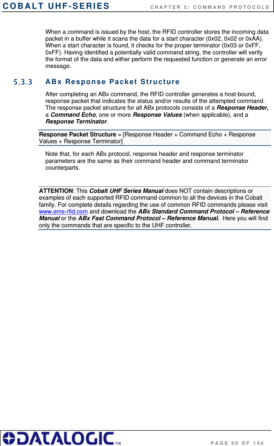 COBALT UHF-SERIES    CHAPTER 5: COMMAND PROTOCOLS                                     PAGE 50 OF 140  When a command is issued by the host, the RFID controller stores the incoming data packet in a buffer while it scans the data for a start character (0x02, 0x02 or 0xAA). When a start character is found, it checks for the proper terminator (0x03 or 0xFF, 0xFF). Having identified a potentially valid command string, the controller will verify the format of the data and either perform the requested function or generate an error message.  5.3.3  ABx Response Packet Structure After completing an ABx command, the RFID controller generates a host-bound, response packet that indicates the status and/or results of the attempted command. The response packet structure for all ABx protocols consists of a Response Header, a Command Echo, one or more Response Values (when applicable), and a Response Terminator.  Response Packet Structure = [Response Header + Command Echo + Response Values + Response Terminator] Note that, for each ABx protocol, response header and response terminator parameters are the same as their command header and command terminator counterparts.  ATTENTION: This Cobalt UHF Series Manual does NOT contain descriptions or examples of each supported RFID command common to all the devices in the Cobalt family. For complete details regarding the use of common RFID commands please visit www.ems-rfid.com and download the ABx Standard Command Protocol – Reference Manual or the ABx Fast Command Protocol – Reference Manual.  Here you will find only the commands that are specific to the UHF controller.                  