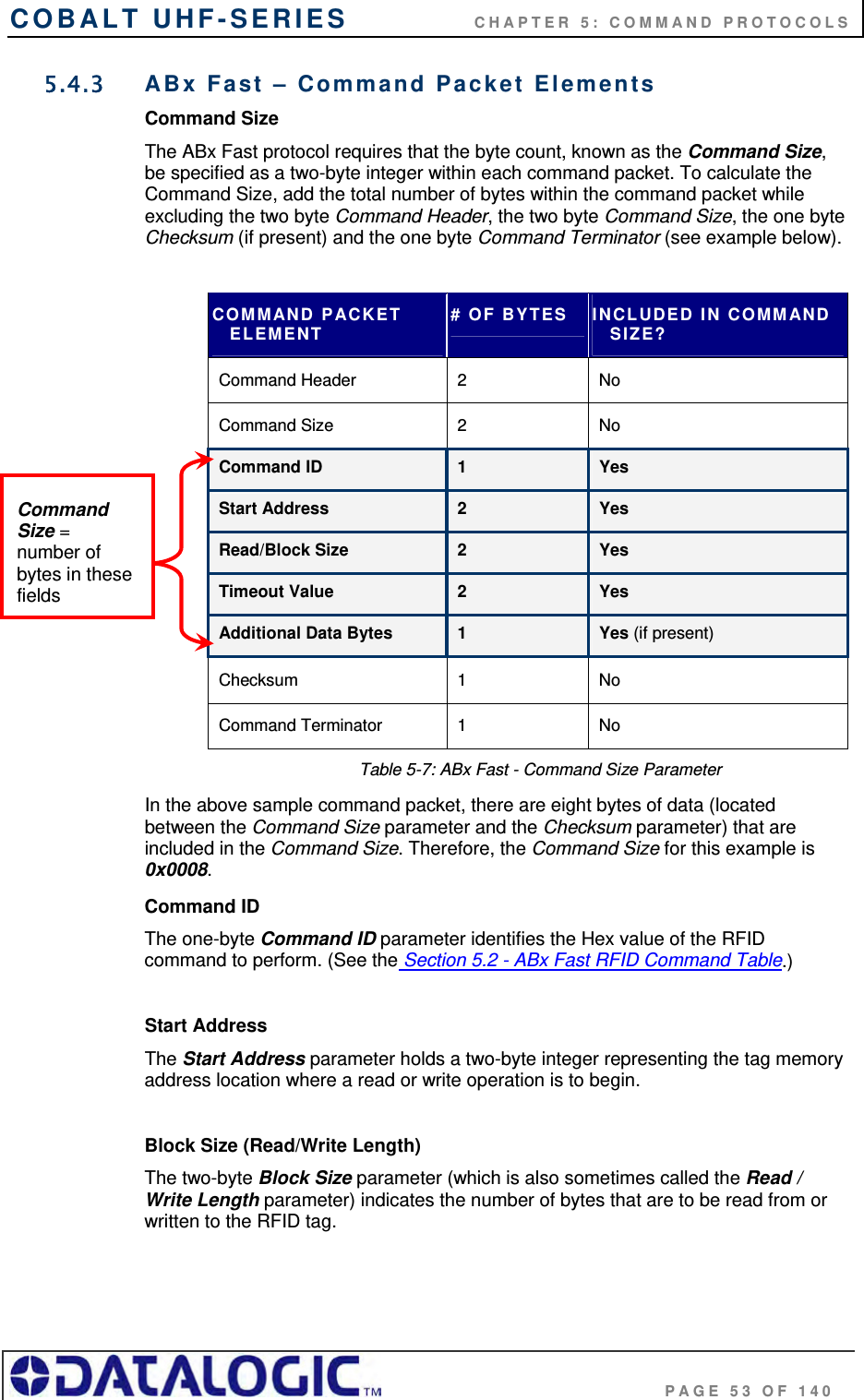 COBALT UHF-SERIES    CHAPTER 5: COMMAND PROTOCOLS                                     PAGE 53 OF 140 5.4.3  ABx Fast – Command Packet Elements Command Size The ABx Fast protocol requires that the byte count, known as the Command Size, be specified as a two-byte integer within each command packet. To calculate the Command Size, add the total number of bytes within the command packet while excluding the two byte Command Header, the two byte Command Size, the one byte Checksum (if present) and the one byte Command Terminator (see example below).  COMMAND PACKET ELEMENT # OF BYTES  INCLUDED IN COMMAND SIZE? Command Header  2   No Command Size  2   No Command ID  1  Yes Start Address  2  Yes Read/Block Size  2  Yes Timeout Value  2  Yes Additional Data Bytes  1   Yes (if present) Checksum 1  No Command Terminator  1   No Table 5-7: ABx Fast - Command Size Parameter In the above sample command packet, there are eight bytes of data (located between the Command Size parameter and the Checksum parameter) that are included in the Command Size. Therefore, the Command Size for this example is 0x0008. Command ID The one-byte Command ID parameter identifies the Hex value of the RFID command to perform. (See the Section 5.2 - ABx Fast RFID Command Table.)   Start Address The Start Address parameter holds a two-byte integer representing the tag memory address location where a read or write operation is to begin.  Block Size (Read/Write Length) The two-byte Block Size parameter (which is also sometimes called the Read / Write Length parameter) indicates the number of bytes that are to be read from or written to the RFID tag.  Command Size = number of bytes in these fields 