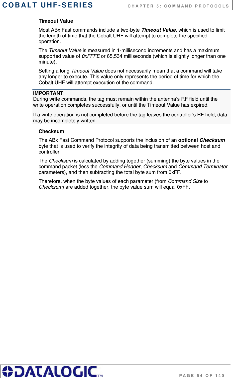 COBALT UHF-SERIES    CHAPTER 5: COMMAND PROTOCOLS                                     PAGE 54 OF 140 Timeout Value Most ABx Fast commands include a two-byte Timeout Value, which is used to limit the length of time that the Cobalt UHF will attempt to complete the specified operation.  The Timeout Value is measured in 1-millisecond increments and has a maximum supported value of 0xFFFE or 65,534 milliseconds (which is slightly longer than one minute).  Setting a long Timeout Value does not necessarily mean that a command will take any longer to execute. This value only represents the period of time for which the Cobalt UHF will attempt execution of the command. IMPORTANT:  During write commands, the tag must remain within the antenna’s RF field until the write operation completes successfully, or until the Timeout Value has expired.  If a write operation is not completed before the tag leaves the controller’s RF field, data may be incompletely written. Checksum The ABx Fast Command Protocol supports the inclusion of an optional Checksum byte that is used to verify the integrity of data being transmitted between host and controller.  The Checksum is calculated by adding together (summing) the byte values in the command packet (less the Command Header, Checksum and Command Terminator parameters), and then subtracting the total byte sum from 0xFF.  Therefore, when the byte values of each parameter (from Command Size to Checksum) are added together, the byte value sum will equal 0xFF.   