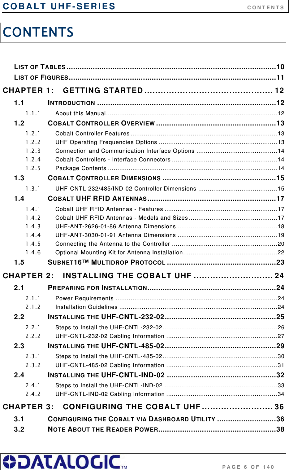 COBALT UHF-SERIES      CONTENTS                                     PAGE 6 OF 140 CONTENTS  LIST OF TABLES ................................................................................................10 LIST OF FIGURES...............................................................................................11 CHAPTER 1: GETTING STARTED............................................... 12 1.1 INTRODUCTION ..................................................................................12 1.1.1 About this Manual...........................................................................................12 1.2 COBALT CONTROLLER OVERVIEW .......................................................13 1.2.1 Cobalt Controller Features ..............................................................................13 1.2.2 UHF Operating Frequencies Options ...............................................................13 1.2.3 Connection and Communication Interface Options ...........................................14 1.2.4 Cobalt Controllers - Interface Connectors ........................................................14 1.2.5 Package Contents ..........................................................................................14 1.3 COBALT CONTROLLER DIMENSIONS ....................................................15 1.3.1 UHF-CNTL-232/485/IND-02 Controller Dimensions ..........................................15 1.4 COBALT UHF RFID ANTENNAS...........................................................17 1.4.1 Cobalt UHF RFID Antennas - Features ............................................................17 1.4.2 Cobalt UHF RFID Antennas - Models and Sizes ...............................................17 1.4.3 UHF-ANT-2626-01-86 Antenna Dimensions .....................................................18 1.4.4 UHF-ANT-3030-01-91 Antenna Dimensions .....................................................19 1.4.5 Connecting the Antenna to the Controller ........................................................20 1.4.6 Optional Mounting Kit for Antenna Installation..................................................22 1.5 SUBNET16™ MULTIDROP PROTOCOL ..................................................23 CHAPTER 2: INSTALLING THE COBALT UHF ............................. 24 2.1 PREPARING FOR INSTALLATION...........................................................24 2.1.1 Power Requirements ......................................................................................24 2.1.2 Installation Guidelines ....................................................................................24 2.2 INSTALLING THE UHF-CNTL-232-02...................................................25 2.2.1 Steps to Install the UHF-CNTL-232-02.............................................................26 2.2.2 UHF-CNTL-232-02 Cabling Information ...........................................................27 2.3 INSTALLING THE UHF-CNTL-485-02...................................................29 2.3.1 Steps to Install the UHF-CNTL-485-02.............................................................30 2.3.2 UHF-CNTL-485-02 Cabling Information ...........................................................31 2.4 INSTALLING THE UHF-CNTL-IND-02 ..................................................32 2.4.1 Steps to Install the UHF-CNTL-IND-02 ............................................................33 2.4.2 UHF-CNTL-IND-02 Cabling Information ...........................................................34 CHAPTER 3: CONFIGURING THE COBALT UHF.......................... 36 3.1 CONFIGURING THE COBALT VIA DASHBOARD UTILITY ...........................36 3.2 NOTE ABOUT THE READER POWER......................................................38 