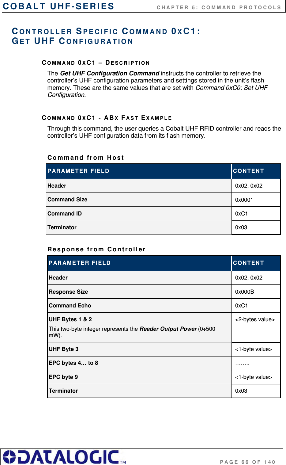 COBALT UHF-SERIES    CHAPTER 5: COMMAND PROTOCOLS                                     PAGE 66 OF 140 COMMAND 0XC1 – DESCRIPTION The Get UHF Configuration Command instructs the controller to retrieve the controller’s UHF configuration parameters and settings stored in the unit’s flash memory. These are the same values that are set with Command 0xC0: Set UHF Configuration.  COMMAND 0XC1 - ABX FAST EXAMPLE Through this command, the user queries a Cobalt UHF RFID controller and reads the controller’s UHF configuration data from its flash memory.  Command from Host  PARAMETER FIELD  CONTENT Header  0x02, 0x02 Command Size  0x0001 Command ID  0xC1 Terminator  0x03  Response from Controller PARAMETER FIELD  CONTENT Header  0x02, 0x02 Response Size  0x000B Command Echo  0xC1 UHF Bytes 1 &amp; 2 This two-byte integer represents the Reader Output Power (0÷500 mW). &lt;2-bytes value&gt; UHF Byte 3  &lt;1-byte value&gt; EPC bytes 4… to 8  …….. EPC byte 9  &lt;1-byte value&gt; Terminator  0x03   CONTROLLER SPECIFIC COMMAND 0XC1:  GET UHF CONFIGURATION 