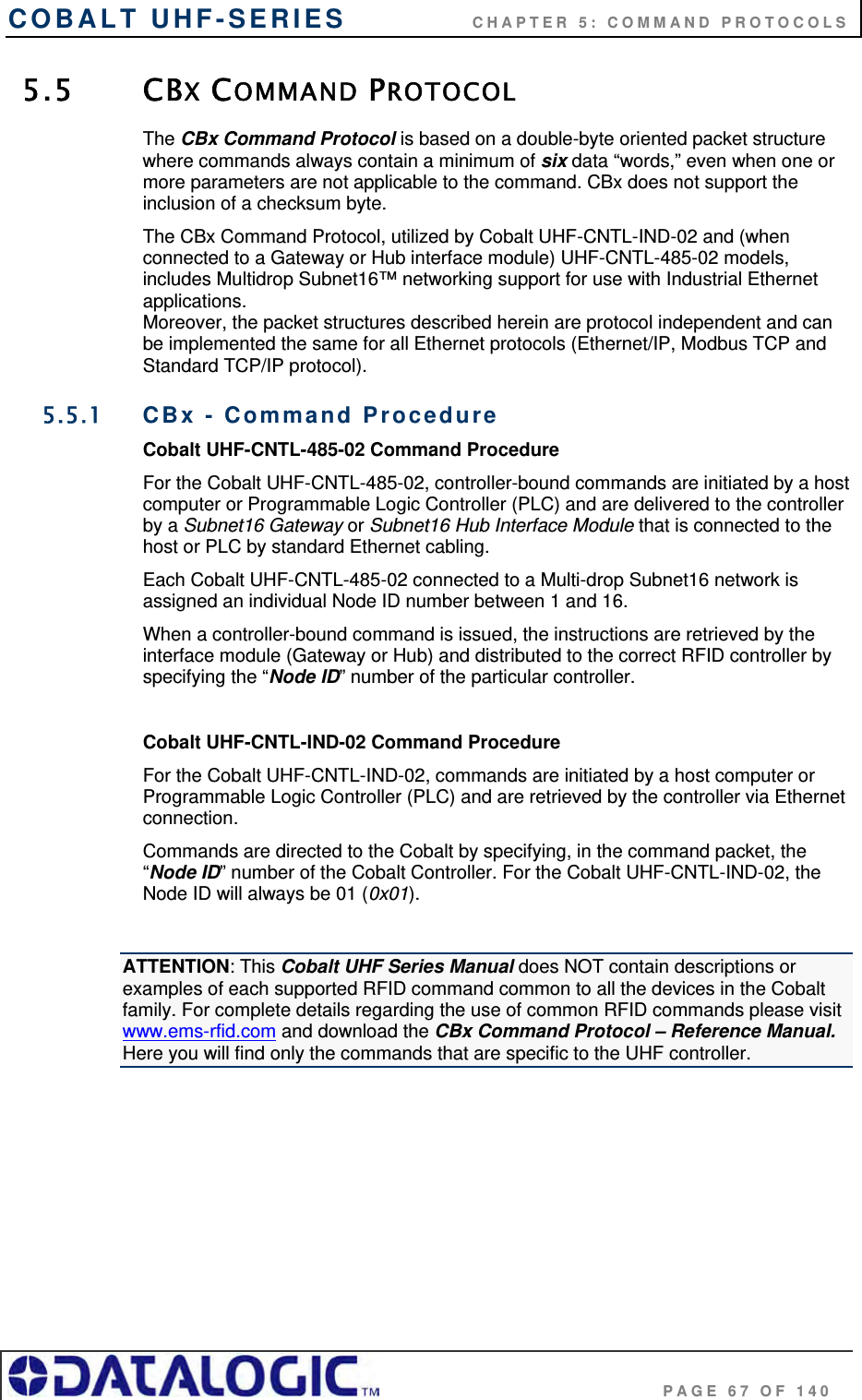 COBALT UHF-SERIES    CHAPTER 5: COMMAND PROTOCOLS                                     PAGE 67 OF 140 5.5 CBX COMMAND PROTOCOL The CBx Command Protocol is based on a double-byte oriented packet structure where commands always contain a minimum of six data “words,” even when one or more parameters are not applicable to the command. CBx does not support the inclusion of a checksum byte. The CBx Command Protocol, utilized by Cobalt UHF-CNTL-IND-02 and (when connected to a Gateway or Hub interface module) UHF-CNTL-485-02 models, includes Multidrop Subnet16™ networking support for use with Industrial Ethernet applications.  Moreover, the packet structures described herein are protocol independent and can be implemented the same for all Ethernet protocols (Ethernet/IP, Modbus TCP and Standard TCP/IP protocol). 5.5.1  CBx - Command Procedure Cobalt UHF-CNTL-485-02 Command Procedure For the Cobalt UHF-CNTL-485-02, controller-bound commands are initiated by a host computer or Programmable Logic Controller (PLC) and are delivered to the controller by a Subnet16 Gateway or Subnet16 Hub Interface Module that is connected to the host or PLC by standard Ethernet cabling.  Each Cobalt UHF-CNTL-485-02 connected to a Multi-drop Subnet16 network is assigned an individual Node ID number between 1 and 16.  When a controller-bound command is issued, the instructions are retrieved by the interface module (Gateway or Hub) and distributed to the correct RFID controller by specifying the “Node ID” number of the particular controller.   Cobalt UHF-CNTL-IND-02 Command Procedure For the Cobalt UHF-CNTL-IND-02, commands are initiated by a host computer or Programmable Logic Controller (PLC) and are retrieved by the controller via Ethernet connection.  Commands are directed to the Cobalt by specifying, in the command packet, the “Node ID” number of the Cobalt Controller. For the Cobalt UHF-CNTL-IND-02, the Node ID will always be 01 (0x01).   ATTENTION: This Cobalt UHF Series Manual does NOT contain descriptions or examples of each supported RFID command common to all the devices in the Cobalt family. For complete details regarding the use of common RFID commands please visit www.ems-rfid.com and download the CBx Command Protocol – Reference Manual.  Here you will find only the commands that are specific to the UHF controller.       